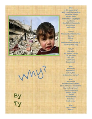 Why
           Is this happening?
     I wish I could live carefree.
          I should be able to 
              Bounce a ball
       and not fear I might get 
       and not fear I might get
                murdered.
       I should feel the security 
               Of my home 
               And family.

                I know
      The sounds of destruction
               Bombs,
               Killing,
                 Cries,
      Better than the sounds of
         The birds that sing

               “Why?”
             She sobs.
         My mother’s tears
           Let me know 
              This time
            is different.
            i diff     t
           So personal.

                  Why 
              was I born 
            Palestinian?
             Is it my fate
             Is it my fate
        to become a martyr?

                  Why
               Do I sit and
        Look toward our home
     Stare at the new rubble that
         Lays on the ground?
          I don’t understand
             Human rights

By               Conflict
             Israel’s power 
                Holy land
              Endless war

Ty             Why 
            Don’t I know
              Peace?
 