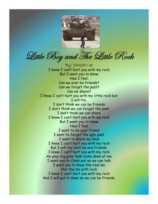 _|ààÄx U
_|ààÄ UÉç tÇw g{x _|ààÄ e ~
            w g{ _|ààÄx eÉv~
                  By: YeonJae Lee
        I know I can’t hurt you with my rock
               But I want you to know
                     How I feel
                             feel.
              Can we ever be friends?
              Can we forget the past?
                    Can we share?
   I know I can’t hurt you with my little rock but
                               y
                      I will try.
           I don’t think we can be friends
        I don’t think we can forget the past
             I don’t think we can share
        I know I can’t hurt you with my rock
               But I want you to know
                      How I feel
                      H      f l
              I want to be your friend
           I want to forget the ugly past
              I want to share my land
        I know I can’t hurt you with my rock
         But I will try until we are friends
                                     friends.
        I know I can’t hurt you with my rock
       As your big gray tank looks down at me
       I want you to climb out so we can talk
           I want you to know the real me
                Not the me with rock
        I know I can’t hurt you with my rock
    And I will put it down so we can be friends.
 