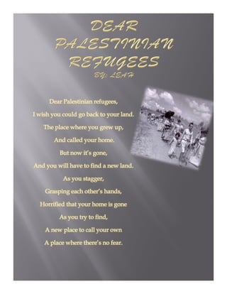 Dear Palestinian refugees,

I wish you could go back to your land
                                 land.

    The place where you grew up,

       And called your home.

          But now it’s gone,

And you will have to find a new land.

           As you stagger,

    Grasping each other’s hands,

  Horrified that your home is gone

         As you try to find,

    A new place to call your own

    A place where there’s no fear.
 