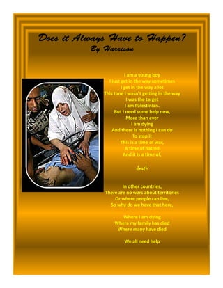 Does it Always Have to Happen?
          By Harrison
          B H


                        I am a young boy
               I just get in the way sometimes
                      I get in the way a lot
             This time I wasn’t getting in the way
                          I was the target
                         I am Palestinian.
                  But I need some help now,
                  But I need some help now
                          More than ever
                             I am dying
                 And there is nothing I can do
                              To stop it
                      This is a time of war, ,
                         A time of hatred
                        And it is a time of,

                            death

                     In other countries,
             There are no wars about territories
                 Or where people can live,
               So why do we have that here,

                     Where I am dying
                  Where my family has died
                   Where many have died

                      We all need help
                      We all need help
 