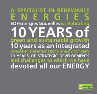 A speciAlist in renewAble
e n e r g i e s
eDF energies nouvelles is celebrating

10 yeArs of
green and sustainable growth
10 years as an integrated
diversified and international energy company
10 yeArs oF strAtegic Developments
and challenges to which we have
devoted all our energy
 