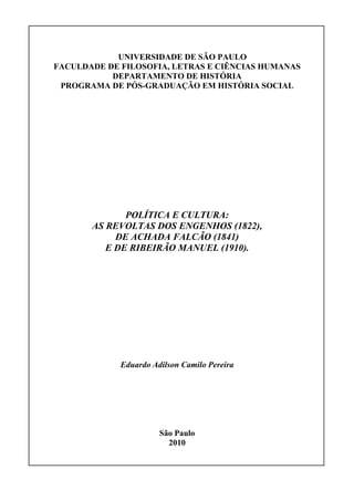 UNIVERSIDADE DE SÃO PAULO
FACULDADE DE FILOSOFIA, LETRAS E CIÊNCIAS HUMANAS
           DEPARTAMENTO DE HISTÓRIA
 PROGRAMA DE PÓS-GRADUAÇÃO EM HISTÓRIA SOCIAL




              POLÍTICA E CULTURA:
       AS REVOLTAS DOS ENGENHOS (1822),
            DE ACHADA FALCÃO (1841)
          E DE RIBEIRÃO MANUEL (1910).




             Eduardo Adilson Camilo Pereira




                       São Paulo
                         2010
 