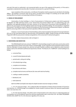 99
and void if the work so authorized is not commenced within one year of the approval of the permit, or if the work is
suspended or abandoned at any time after it has been commenced, for a period of 120 days.
	 Upon completion of the construction, a Certificate of Completion shall be prepared and submitted to the Building
Official. The building or structures shall not be used or occupied and no change in its existing use be made until the
building official has issued a corresponding Certificate of Occupancy.
4. MODES OF PROCUREMENT
	 Construction of school buildings is a form of procurement of infrastructure projects and shall be governed
by Republic Act 9184 otherwise known as the “Government Procurement Reform Act”, its implementing rules and
regulations and applicable guidelines and other issuances of the Government Procurement Policy Board(GPPB). As a
general rule, procurement of school buildings shall be done through competitive bidding. The only exception is negotiated
procurement. The GPPB has issued a “Manual of Procedures for the Procurement of Infrastructure Projects” as reference
guide for procuring entities in their procurement operations effective January 2007.
	 However, in case of construction of school buildings under projects funded by International Financing Institutions
(IFI) such as the International Bank for Reconstruction and Development (IBRD)- funded Principal-Led School Building
Program(PL-SBP) the procurement methods and guidelines of the concerned IFI shall primarily govern.
	 For other modes of procurement, refer to Chapter V.
5. MONITORING AND INSPECTION
	 The DPWH/DepED shall only construct “COMPLETE” school buildings except for multi-storey constructions which
can be programmed as partial construction if there is limited budget. Ocular inspections of the proposed recipient schools;
shall be undertaken to assess present site, electrical and water facilities conditions and to determine actual classroom
needs as well as the estimated cost/financial requirement; thereof. The features of a “COMPLETE” school building are as
follows:
a. cemented floor;
b. smooth finished (plastered) walls;
c. painted walls, ceiling and roofing;
d. full cathedral-type ceiling;
e. complete set of windows;
f. two entrances with doors;
g. complete electrical wires and fixtures (for areas with electrical facility);
h. roofing or weather protection;
i. blackboard; and
j. toilet (optional)
	 Both the DPWH and DepED shall adopt the DepED standard classroom designs as follows:
	 1. 7m x 7m classroom design – this is patterned after the Federation of Filipino Chinese Chamber of Commerce
and Industries, Inc. (FFCCCII) design to be adopted for schools located in provinces where the classroom-pupil/student
ratio is not more than 1:45.
	 2. 7m x 9m classroom design – this will be used in schools located in semi-urban areas or in urbanizing portions of
municipalities such as the poblacion where the classroom-pupil/student ratio is more than 1:45. ALL PUBLIC SECONDARY
SCHOOLS WILL ADOPT the 7m x 9m dimension regardless of its class size.
 