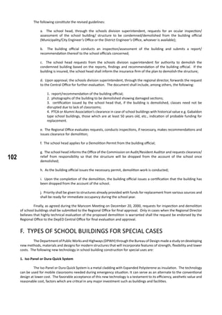 102
The following constitute the revised guidelines:
a. The school head, through the schools division superintendent, requests for an ocular inspection/
assessment of the school building/ structure to be condemned/demolished from the building official
(Municipality/City Engineer’s Office or the District Engineer’s Office, whoever is available);
b. The building official conducts an inspection/assessment of the building and submits a report/
recommendation thereof to the school officials concerned;
c. The school head requests from the schools division superintendent for authority to demolish the
condemned building based on the reports, findings and recommendation of the building official. If the
building is insured, the school head shall inform the insurance firm of the plan to demolish the structure;
d. Upon approval, the schools division superintendent, through the regional director, forwards the request
to the Central Office for further evaluation. The document shall include, among others, the following:
1. report/recommendation of the building official;
2. photographs of the building to be demolished showing damaged sections;
3. certification issued by the school head that, if the building is demolished, classes need not be
disrupted due to lack of classrooms;
4. PTCA or Alumni Association’s clearance in case of school buildings with historical value e.g. Gabaldon
type school buildings, those which are at least 50 years old, etc., indication of probable funding for
replacement.
e. The Regional Office evaluates requests, conducts inspections, if necessary, makes recommendations and
issues clearance for demolition;
f. The school head applies for a Demolition Permit from the building official;
g. The school head informs the Office of the Commission on Audit/Resident Auditor and requests clearance/
relief from responsibility so that the structure will be dropped from the account of the school once
demolished;
h. As the building official issues the necessary permit, demolition work is conducted;
i. Upon the completion of the demolition, the building official issues a certification that the building has
been dropped from the account of the school.
j. Priority shall be given to structures already provided with funds for replacement from various sources and
shall be ready for immediate occupancy during the school year.
	 Finally, as agreed during the Mancom Meeting on December 20, 2000, requests for inspection and demolition
of school buildings shall be submitted to the Regional Office for final approval. Only in cases when the Regional Director
believes that highly technical evaluation of the proposed demolition is warranted shall the request be endorsed by the
Regional Office to the DepED Central Office for final evaluation and approval.
F. TYPES OF SCHOOL BUILDINGS FOR SPECIAL CASES
	 The Department of Public Works and Highways (DPWH) through the Bureau of Design made a study on developing
new methods, materials and designs for modern structures that will incorporate features of strength, flexibility and lower
costs. The following new technology in school building construction for special uses are:
1. Iso-Panel or Dura-Quick System
	 The Iso-Panel or Dura Quick System is a metal cladding with Expanded Polysterene as insulation. The technology
can be used for mobile classrooms needed during emergency situation. It can serve as an alternate to the conventional
design at lower cost. The favorable acceptance of this new technology is a testament to its efficiency, aesthetic value and
reasonable cost, factors which are critical in any major investment such as buildings and facilities.
	
 