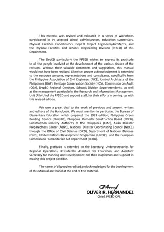 This material was revised and validated in a series of workshops
participated in by selected school administrators, education supervisors,
Physical Facilities Coordinators, DepED Project Engineers/Architects, and
the Physical Facilities and Schools’ Engineering Division (PFSED) of this
Department.
	 The DepED particularly the PFSED wishes to express its gratitude
to all the people involved at the development of the various phases of the
revision. Without their valuable comments and suggestions, this manual
would not have been realized. Likewise, proper acknowledgment is extended
to the resource persons, representatives and consultants, specifically from
the Philippine Association of Civil Engineers (PICE), United Architects of the
Philippines (UAP), Heritage Conservation Society (HCS), Commission on Audit
(COA), DepED Regional Directors, Schools Division Superintendents, as well
as the management particularly, the Research and Information Management
Unit (RIMU) of the PFSED and support staff, for their efforts in coming up with
this revised edition.
	
	 We owe a great deal to the work of previous and present writers
and editors of the Handbook. We must mention in particular, the Bureau of
Elementary Education which prepared the 1993 edition, Philippine Green
Building Council (PhilGBC), Philippine Domestic Construction Board (PDCB),
Construction Industry Authority of the Philippines (CIAP), Asian Disaster
Preparedness Center (ADPC), National Disaster Coordinating Council (NDCC)
through the Office of Civil Defense (OCD), Department of National Defense
(DND), United Nations Development Programme (UNDP), and the European
Commission Humanitarian Aid department (ECHO).
	 Finally, gratitude is extended to the Secretary, Undersecretaries for
Regional Operations, Presidential Assistant for Education, and Assistant
Secretary for Planning and Development, for their inspiration and support in
making this project possible.
	 Thenamesofallpeoplecreditedandacknowledgedforthedevelopment
of this Manual are found at the end of this material.
OLIVER R. HERNANDEZ
					 Chief, PFSED-OPS
 