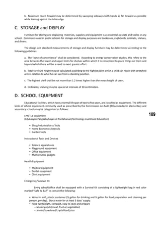 109
b. Maximum reach forward may be determined by sweeping sideways both hands as far forward as possible
while leaning against the table edge.
C. STORAGE and DISPLAY
	 Furniture for storing and displaying materials, supplies and equipment is as essential as seats and tables in any
school. Commonly used in public schools for storage and display purposes are bookcases, cupboards, cabinets, shelves,
and divans.
	 The design and standard measurements of storage and display furniture may be determined according to the
following guidelines:
a. The “zone of convenience” shall be considered. According to energy conservation studies, this refers to the
area between the lower and upper limits for shelves within which it is convenient to place things on them and
beyond which there will be a need to exert greater effort.
b. Total furniture height may be calculated according to the highest point which a child can reach with stretched
arm in relation to what he can see from a standing position.
c. The highest shelf shall be not more than 1.2 times higher than the mean height of users.
d. Ordinarily, shelving may be spaced at intervals of 30 centimeters.
D. SCHOOL EQUIPMENT
	 Educational facilities, which have a normal life span of two to five years, are classified as equipment. The different
kinds of school equipment commonly used as prescribed by the Commission on Audit (COA) needed in elementary and
secondary schools may be categorized as follows:
	 EPP/TLE Equipment
	 (Edukasyon Pangkabuhayan at Pantahanan/Technology Livelihood Education)
• Shop/Industrial Arts Tools
• Home Economics Utensils
• Garden tools
	 Instructional Tools and Devices
• Science apparatuses
• Playground equipment
• Office equipment
• Mathematics gadgets
	 Health Equipment
• Medical equipment
• Dental equipment
• Clinic equipment
	 Emergency/Survival Kit
	 Every school/office shall be equipped with a Survival Kit consisting of a lightweight bag in red color
marked “Safe Ka Ba?” to contain the following:
	
• Water in soft, plastic container (½ gallon for drinking and ½ gallon for food preparation and cleaning per
person, per day). Stock water for at least 3 days’ supply.
• Food-lightweight, compact, easy to cook and prepare
- canned goods (meat, fruit or vegetables)
- canned/powdered/crystallized juice
 