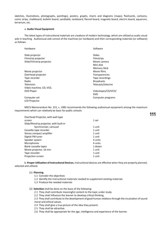 111
sketches, illustrations, photographs, paintings), posters, graphs, charts and diagrams (maps), flashcards, cartoons,
comic strips, chalkboard, bulletin board, sandtable, tackboard, flannel board, magnetic board, electric board, aquarium,
terrarium, etc.
	 a. Audio Visual Equipment
	 The latest types of instructional materials are creations of modern technology, which are utilized as audio visual
aids in teaching. Audiovisual aids consist of the machines (or hardware) and their corresponding materials (or software)
as follows:
	 Hardware						 Software
	 Slide projector						 Slides
	 Filmstrip projector					 Filmstrips
	 Slide/Filmstrip projector					 Movie camera
								 Mini disk
								 Memory Stick
	 Movie projector						 Movie films
	 Overhead projector					 Transparencies
	 Tape recorder						 Tape recordings
	 Radio							 Broadcasts
	 Television						 Telecasts/telecine
	 Video machine, CD, VCD,
	 DVD Player						 Videotapes/CD/VCD/
								 DVD
	 Computer set						 Computer programs
	 LCD Projector
	 MECS Memorandum No. 315, s. 1982 recommends the following audiovisual equipment among the maximum
requirements which can relatively be basic for public schools:
	 Overhead Projector, with wall-type
	 screen							 1 set
	 Slide/filmstrip projector, with built-in
		 Synchronizer, carousel				 1 unit
	 Cassette tape recorder					 1 unit
	 Stereo compact amplifier					 1 unit
	 Digital FM tuner	 					 1 unit
	 Speaker system						 4 units
	 Microphones						 4 units
	 Blank cassette tapes					 1 dozen
	 Movie projector, 16 mm					 1 unit
	 Tape recorder						 1 unit
	 Projection screen						 1 unit
	 b. Proper Utilization of Instructional Devices. Instructional devices are effective when they are properly planned,
selected and utilized.
(1) Planning
1.1 Consider the objectives
1.2 Identify the instructional materials needed to supplement existing materials
1.3 Produce the needed materials
(2) Selection shall be done on the basis of the following:
2.1 They shall contribute meaningful content to the topic under study
2.2 They shall influence the learner to develop critical thinking.
2.3 They shall contribute to the development of good human relations through the inculcation of sound
moral and ethical values.
2.4 They shall give a true picture of the idea they present.
2.5 They shall be attractive.
2.6 They shall be appropriate for the age, intelligence and experience of the learner.
 