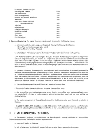 113
	 Chalkboard, framed, wall type
	 with ledge 4 ft. x 8 feet)					 3 units
	 Teacher’s cabinet						 1 unit
	 Hand washing facility					 1 unit
	 Drinking jar/container, with faucet				 1 unit
	 Water pail						 1 unit
	 Divan (with storage space for
		 cleaning materials)				 1 unit
	 Trash can						 1 unit
	 Bulletin board 						 2 units
	 Filing/Storage cabinet					 1 unit
	 DepED Forms Rack					 1 unit
	 Utility box 						 1 unit
	 Chart stand 						 1 unit
	 First Aid Cabinet 						 1 unit
3. Classroom Structuring. The regular classroom may be ideally structured in the following manner:
a. At the entrance to the room, a signboard is posted, showing the following identification:
(Grade/Year and Section occupying the room)
(Name of teacher handling the class)
b. A framed copy of the class program is displayed on the door to the classroom at adult eye-level.
c. On the front wall (that is, the wall facing the class), the classroom chalkboards, properly framed and provided
with chalk ledge and curtains, are installed at a height which is in accordance with the maximum comfortable
reach of the children to the top of the board. (The proper height of the chalkboard from the floor to its top-edge
is determined by multiplying the mean standing height of the class by the constant 1.2.) This constant is the
result of studies conducted on the portion of the standing height to the normal reach of the hand over the head
of the individual.)
d. Above the chalkboard, a framed portrait of the President of the Philippines shall be displayed prominently at
the center, flanked on one side at a lower level by a framed motto (for the month or week) and on the other side
by a framed picture preferably relevant to the motto. In Grades I and II, framed perception strips are displayed
along the top edge (or frame) of the chalkboard, while framed conceptualizing strips are displayed along the
bottom-edge of the chalk ledge. The bulletin boards and tack boards, as well as charts, may be placed on the
walls at the sides or at the back of the room. They shall be placed at the same height as the chalkboards.
e. The attendance chart and the DepED forms rack are placed near the door.
f. The teacher’s table, chair and cabinet are located at the rear of the room.
g. One corner of the room is set up as a reading corner. Another corner of the room is set up as a health corner
and provided with a first aid or medicine cabinet with mirror, soap dish, towel rack, and hand washing and
drinking facilities.
h. The seating arrangement of the pupils/students shall be flexible, depending upon the needs or activities of
the class.
DepED Order 118, S. 2009 (dated December 15, 2009) contains the Prescribed List of Science and Mathematics
Equipment, Laboratory Glassware and Consumables for All Year Levels of Elementary and Secondary Subjects.
H. HOME ECONOMICS FACILITIES
	 As the laboratory for Home Economics classes, the Home Economics building is designed as a self-contained
Filipino home consisting of the following sections or components:
a. Front porch leading to the entry
b. Sala or living room, furnished with standard sala set, curtains, drapes, appropriate decors, etc.
 