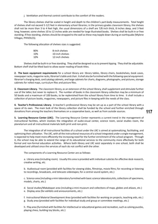 117
j. Ventilation and thermal control contribute to the comfort of the readers.
	 The library shelves shall be scaled in height and depth to the children’s part-body measurements. Total height
of shelves shall not exceed 5-1/2 feet in elementary school libraries; in the primary grades classroom library, the shelves
shall not be more than 3 to 4 feet high, the usual dimensions of a shelf are 7/8 inch thick, 8 inches deep, and 3 feet
long; however, some shelves 10 to 12 inches wide are needed for large illustrated books. Shelves shall be built-in or free
standing. If free standing, shelves should be strapped to the wall as these may topple down during an earthquake (Mylene
Villegas, PHIVOLCS).
	 The following allocation of shelves sizes is suggested:
		 80%		 8-inch shelves
		 10%		 10-inch shelves
		 10%		 12-inch shelves
	 Shelves shall be built-in or free standing. They shall be designed so as to prevent tipping. They shall be adjustable.
Bottom shelf shall be tilted back to allow easier reading of book titles.
2. The basic equipment requirements for a school library are: library tables, library chairs, bookshelves, book cases,
newspaperracks,magazineracks,librarian’stableand chair. Itshall also befurnished with thefollowingspecial equipment:
librarian’s charging desk, card catalog cabinets, and large cabinets for charts, diagrams, photographs, and pictures, storage
cabinets for rolled maps, curriculum files and picture files.
3. Classroom Library. The classroom library, as an extension of the school library, shall supplement and stimulate further
use of the latter, but never to replace it. The number of books in the classroom library collection may be a minimum of
50 books and a maximum of 100 books, to be replenished from the school library from time to time. It shall include a
collection of picture books, magazines, newspapers, and picture files in keeping with the needs of the class.
4. Teacher’s ProfessionaL Library. A teacher’s professional library may be set up as a part of the school library with a
space of its own. The main bulk of the library collection shall be funded by the school and further enriched through
donations from among the teachers themselves on a cooperative basis, as well as from outside sources.
5. Learning Resource Center (LRC). The Learning Resource Center represents a current trend in the management of
instructional facilities, which involves the integration of audio-visual center, science room, social studies room, the
planetarium and all instructional materials both print and non-print.
	 The integration of all instructional facilities of a school under the LRC is aimed at systematizing, facilitating, and
optimizing their utilization. The LRC, with all the instructional resources of a school integrated under a single management,
is expected to help meet more efficiently the increasing need for the further enrichment of the school program. Through
it, the school may be able to extend the range of its educational services to the community more effectively for both
formal and non-formal education activities. Where both library and LRC exist separately in one school, both shall be
developed and utilized since the services of each do not conflict with the other.
	 The components of a Learning Resource Center are as follows:
a. Library area (including room). Usually this area is provided with individual cubicles for effective desk research,
creative writing, etc.
b. Audiovisual room (provided with facilities for viewing slides, filmstrips, movie films; for recording or listening
to recordings, broadcasts, and telecasts videotapes; for a central sound system, etc.)
c. Science area (including a mini-laboratory furnished with basic science laboratory kits, collections of specimens,
models, charts, etc.)
d. Social studies/Makabayan area (including a mini-museum and collections of maps, globes and atlases, etc.)
e. Display area (for exhibits and announcements, etc.)
f. Instructional Material Development Area (provided with facilities for working on projects, teaching aids, etc.)
g. Study area (provided with facilities for individual study and group or committee meetings, etc.)
h. Play area (furnished with facilities for intellectual or educational games and recreation, such as solving puzzles,
playing chess, building toy blocks, etc.)
 
