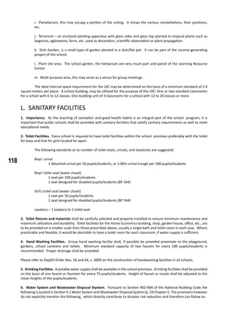 118
i. Planetarium, this may occupy a portion of the ceiling. It shows the various constellations, their positions,
etc.
j. Terrarium – an enclosed planting apparatus with glass sides and glass top planted to tropical plants such as
begonias, aglonaema, ferns, etc. used as decoration, scientific observation or plant propagation.
k. Dish Garden, is a small type of garden planted in a dish/flat pot. It can be part of the income-generating
project of the school.
l. Plant site area. The school garden, the herbarium are very much part and parcel of the Learning Resource
Center.
m. Multi-purpose area, this may serve as a venue for group meetings.
	 The ideal internal space requirement for the LRC may be determined on the basis of a minimum standard of 2.4
square meters per place. A school building, may be utilized for the purpose of the LRC: One or two standard classrooms
for a school with 6 to 12 classes. One building unit of 3 classrooms for a school with 12 to 20 classes or more.
L. SANITARY FACILITIES
1. Importance. As the teaching of sanitation and good health habits is an integral part of the school program, it is
important that public schools shall be provided with sanitary facilities that satisfy sanitary requirements as well as meet
educational needs.
2. Toilet Facilities. Every school is required to have toilet facilities within the school premises preferably with the toilet
for boys and that for girls located far apart.
	 The following standards as to number of toilet seats, urinals, and lavatories are suggested:
	 Boys’ urinal
		 1 detached urinal per 50 pupils/students, or 1.00m urinal trough per 100 pupils/students
	 Boys’ toilet seat (water closet)
		 1 seat per 100 pupils/students
		 1 seat designed for disabled pupils/students (BP 344)
	 Girl’s toilet seat (water closet)
		 1 seat per 50 pupils/students
		 1 seat designed for disabled pupils/students (BP 344)
	 Lavatory – 1 lavatory to 1 toilet seat
3. Toilet fixtures and materials shall be carefully selected and properly installed to ensure minimum maintenance and
maximum utilization and durability. Toilet facilities for the Home Economics building, shop, garden house, office, etc., are
to be provided on a smaller scale than those prescribed above, usually a single bath and toilet room in each case. Where
practicable and feasible, it would be desirable to have a toilet room for each classroom, if water supply is sufficient.
	
4. Hand Washing Facilities. Group hand washing facility shall, if possible be provided proximate to the playground,
gardens, school canteens and toilets. Minimum standard capacity of two faucets for every 100 pupils/students is
recommended. Proper drainage shall be provided.
Please refer to DepED Order Nos. 56 and 66, s. 2009 on the construction of handwashing facilities in all schools.
5. Drinking Facilities. A potable water supply shall be available in the school premises. Drinking facilities shall be provided
on the basis of one faucet or fountain for every 75 pupils/students. Height of faucet or nozzle shall be adjusted to the
mean heights of the pupils/students.
6. Water System and Wastewater Disposal Stystem. Pursuant to Section 902-904 of the National Building Code the
following is quoted in Section 4.1 Water System and Wastewater Disposal System (p. 29 Chapter I). The provisions however
do not explicitly mention the following, which directly contribute to disaster risk reduction and therefore can follow as:
 