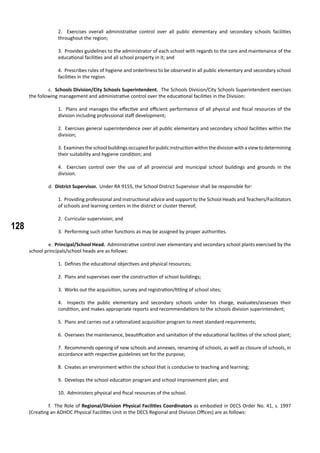 128
2. Exercises overall administrative control over all public elementary and secondary schools facilities
throughout the region;
3. Provides guidelines to the administrator of each school with regards to the care and maintenance of the
educational facilities and all school property in it; and
4. Prescribes rules of hygiene and orderliness to be observed in all public elementary and secondary school
facilities in the region.
	 c. Schools Division/City Schools Superintendent. The Schools Division/City Schools Superintendent exercises
the following management and administrative control over the educational facilities in the Division:
1. Plans and manages the effective and efficient performance of all physical and fiscal resources of the
division including professional staff development;
2. Exercises general superintendence over all public elementary and secondary school facilities within the
division;
3. Examinestheschoolbuildingsoccupiedforpublicinstructionwithinthedivisionwithaviewtodetermining
their suitability and hygiene condition; and
4. Exercises control over the use of all provincial and municipal school buildings and grounds in the
division.
	 d. District Supervisor. Under RA 9155, the School District Supervisor shall be responsible for:
1. Providing professional and instructional advice and support to the School Heads and Teachers/Facilitators
of schools and learning centers in the district or cluster thereof;
2. Curricular supervision; and
3. Performing such other functions as may be assigned by proper authorities.
	 e. Principal/School Head. Administrative control over elementary and secondary school plants exercised by the
school principals/school heads are as follows:
1. Defines the educational objectives and physical resources;
2. Plans and supervises over the construction of school buildings;
3. Works out the acquisition, survey and registration/titling of school sites;
4. Inspects the public elementary and secondary schools under his charge, evaluates/assesses their
condition, and makes appropriate reports and recommendations to the schools division superintendent;
5. Plans and carries out a rationalized acquisition program to meet standard requirements;
6. Oversees the maintenance, beautification and sanitation of the educational facilities of the school plant;
7. Recommends opening of new schools and annexes, renaming of schools, as well as closure of schools, in
accordance with respective guidelines set for the purpose;
8. Creates an environment within the school that is conducive to teaching and learning;
9. Develops the school education program and school improvement plan; and
10. Administers physical and fiscal resources of the school.
	 f. The Role of Regional/Division Physical Facilities Coordinators as embodied in DECS Order No. 41, s. 1997
(Creating an ADHOC Physical Facilities Unit in the DECS Regional and Division Offices) are as follows:
 