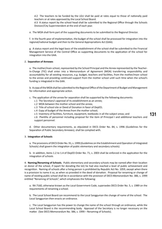 131
d.2 The teachers to be funded by the LGU shall be paid at rates equal to those of nationally paid
teachers or at rates approved by the Local School Board.
d.3 A status report by the school head shall be submitted to the Regional Office through the Schools
Division/City Superintendent at the end of each year.
e. The MOA shall form part of the supporting documents to be submitted to the Regional Director.
f. In the fourth year of implementation, the budget of the school shall be processed for integration into the
regional/national budget and then to the General Appropriations Act (GAA).
g. A status report and the legal basis of the establishment of the school shall be submitted to the Financial
Management Service of the Central Office as supporting documents to the application of the school for
integration into the GAA.
	 2. Separation of Annexes
a. The mother/main school, represented by the School Principal and the Annex represented by the Teacher-
In-Charge (TIC) shall enter into a Memorandum of Agreement (MOA) transferring responsibility and
accountability for all existing resources, e.g. budget, teachers and facilities, from the mother/main school
to the annex and providing continued support from the mother school until such time when the school’s
funding is integrated in the GAA.
b. AcopyoftheMOAshallbesubmittedtotheRegionalOfficeoftheDepartmentofBudgetandManagement
for information and appropriate action.
c. The application of the annex for separation shall be supported by the following documents:
c.1 The Secretary’s approval of its establishment as an annex;
c.2 MOA between the mother school and the annex;
c.3 Title of school site or Deed of Donation in favor of DepED;
c.4 Copy of budget of the Annex from the mother school;
c.5 Inventory of facilities, furniture, equipment, textbooks in all the subject areas; and
c.6 Plantilla of personnel including proposal for the item of Principal I and additional teachers and
support personnel.
d. Other documentary requirements, as stipulated in DECS Order No. 84, s. 1996 (Guidelines for the
Separation of Public Secondary Annexes), shall be complied with.
	 3. Integration of Schools
a. The provisions of DECS Order No. 91, s. 1999 (Guidelines on the Establishment and Operation of Integrated
Schools) shall govern the integration of public elementary and secondary schools).
b. In addition, items 1.2 to 1.4 of DepED Order No. 71, s. 2003 shall be enforced in the application for the
integration of schools
4. Naming/Renaming of Schools. Public elementary and secondary schools may be named after their location
or donor of the school, if (apart for donating the lot) he had also reached a level of public achievement and
recognition. Naming of schools after a living person is prohibited by Republic Act No. 1059, except when there
is a provision to name it so, as when so provided in the deed of donation. Proposal for renaming or change of
name of existing public school shall be in accordance with the provision of DECS Memorandum No. 386, s. 1999
entitled “Renaming of Schools”, which emphasizes the following:
a. RA 7160, otherwise known as the Local Government Code, supersedes DECS Order No. 5, s. 1989 on the
requirements of renaming a school.
b. The Local School Board can recommend to the Local Sanggunian the change of name of the school. The
Local Sanggunian then enacts an ordinance.
c. The Local Sanggunian has the power to change the name of the school through an ordinance, while the
Local School Board is the recommending body. Approval of the Secretary is no longer necessary on the
matter. (See DECS Memorandum No. 386, s. 1999 – Renaming of Schools).
 