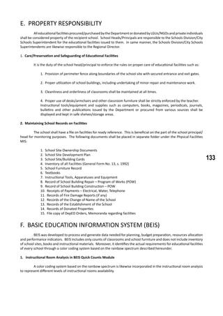 133
E. PROPERTY RESPONSIBILITY
	 Alleducationalfacilitiesprocured/purchasedbytheDepartmentordonatedbyLGUs/NGOsandprivateindividuals
shall be considered property of the recipient school. School Heads/Principals are responsible to the Schools Division/City
Schools Superintendent for the educational facilities issued to them. In same manner, the Schools Division/City Schools
Superintendents are likewise responsible to the Regional Director.
1. Care/Preservation and Safeguarding of Educational Facilities
	 It is the duty of the school head/principal to enforce the rules on proper care of educational facilities such as:
1. Provision of perimeter fence along boundaries of the school site with secured entrance and exit gates.
2. Proper utilization of school buildings, including undertaking of minor repair and maintenance work.
3. Cleanliness and orderliness of classrooms shall be maintained at all times.
4. Proper use of desks/armchairs and other classroom furniture shall be strictly enforced by the teacher.
Instructional tools/equipment and supplies such as computers, books, magazines, periodicals, journals,
bulletins and other publications issued by the Department or procured from various sources shall be
displayed and kept in safe shelves/storage areas.
2. Maintaining School Records on Facilities
	 The school shall have a file on facilities for ready reference. This is beneficial on the part of the school principal/
head for monitoring purposes. The following documents shall be placed in separate folder under the Physical Facilities
MIS:
1. School Site Ownership Documents
2. School Site Development Plan
3. School Site/Building Cards
4. Inventory of all Facilities (General Form No. 13, s. 1992)
5. School Furniture Record
6. Textbooks
7. Instructional Tools, Apparatuses and Equipment
8. Record of School Building Repair – Program of Works (POW)
9. Record of School Building Construction – POW
10. Receipts of Payments – Electrical, Water, Telephone
11. Records of Fire Damage Reports (if any)
12. Records of the Change of Name of the School
13. Records of the Establishment of the School
14. Records of Donated Properties
15. File copy of DepED Orders, Memoranda regarding facilities
F. BASIC EDUCATION INFORMATION SYSTEM (BEIS)
	 BEIS was developed to process and generate data needed for planning, budget preparation, resources allocation
and performance indicators. BEIS includes only counts of classrooms and school furniture and does not include inventory
of school sites, books and instructional materials. Moreover, it identifies the actual requirements for educational facilities
of every school through a color coding system based on the rainbow spectrum described hereunder.
1. Instructional Room Analysis in BEIS Quick Counts Module
	 A color coding system based on the rainbow spectrum is likewise incorporated in the instructional room analysis
to represent different levels of instructional rooms availability.
 