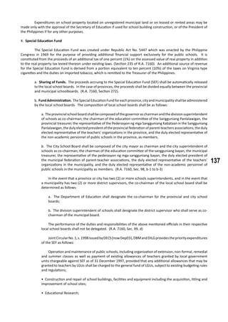 137
	 Expenditures on school property located on unregistered municipal land or on leased or rented areas may be
made only with the approval of the Secretary of Education if used for school building construction, or of the President of
the Philippines if for any other purposes.
4. Special Education Fund
	 The Special Education Fund was created under Republic Act No. 5447 which was enacted by the Philippine
Congress in 1969 for the purpose of providing additional financial support exclusively for the public schools. It is
constituted from the proceeds of an additional tax of one percent (1%) on the assessed value of real property in addition
to the real property tax levied thereon under existing laws. (Section 235 of R.A. 7160). An additional source of revenue
for the Special Education Fund is derived from a portion equivalent to ten percent (10%) of the taxes on Virginia type
cigarettes and the duties on imported tobacco, which is remitted to the Treasurer of the Philippines.
a. Sharing of Funds. The proceeds accruing to the Special Education Fund (SEF) shall be automatically released
to the local school boards. In the case of provinces, the proceeds shall be divided equally between the provincial
and municipal schoolboards. (R.A. 7160, Section 272).
b. FundAdministration. TheSpecialEducationFundforeachprovince,cityandmunicipalityshallbeadministered
by the local school boards. The composition of local school boards shall be as follows:
a. Theprovincialschoolboardshallbecomposedofthegovernoraschairmanandthedivisionsuperintendent
of schools as co-chairman; the chairman of the education committee of the Sangguniang Panlalawigan, the
provincial treasurer, the representative of the Pederasyon ng mga Sangguniang Kabataan in the Sangguniang
Panlalawigan, the duly elected president of the provincial federation of parent-teachers associations, the duly
elected representative of the teachers’ organizations in the province, and the duly elected representative of
the non-academic personnel of public schools in the province, as members.
b. The City School Board shall be composed of the city mayor as chairman and the city superintendent of
schools as co-chairman; the chairman of the education committee of the sangguniang bayan, the municipal
treasurer, the representative of the pederasyon ng mga sangguniang bayan, the duly elected president of
the municipal federation of parent-teacher associations, the duly elected representative of the teachers’
organizations in the municipality, and the duly elected representative of the non-academic personnel of
public schools in the municipality as members. (R.A. 7160, Sec. 98, b-1 to b-3)
	 In the event that a province or city has two (2) or more schools superintendents, and in the event that
a municipality has two (2) or more district supervisors, the co-chairman of the local school board shall be
determined as follows:
a. The Department of Education shall designate the co-chairman for the provincial and city school
boards;
b. The division superintendent of schools shall designate the district supervisor who shall serve as co-
chairman of the municipal board.
	 The performance of the duties and responsibilities of the above mentioned officials in their respective
local school boards shall not be delegated. (R.A. 7160, Sec. 99, d)
	 JointCircularNo.1,s.1998issuedbyDECS(nowDepED),DBMandDILGprovidesthepriorityexpenditures
of the SEF as follows:
	 Operation and maintenance of public schools, including organization of extension, non-formal, remedial
and summer classes as well as payment of existing allowances of teachers granted by local government
units chargeable against SEF as of 31 December 1997, provided that any additional allowances that may be
granted to teachers by LGUs shall be charged to the general fund of LGUs, subject to existing budgeting rules
and regulations;
• Construction and repair of school buildings, facilities and equipment including the acquisition, titling and
improvement of school sites;
• Educational Research;
 