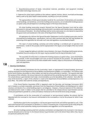 138
• Acquisition/procurement of books, instructional materials, periodicals, and equipment including
information technology resources; and
• Expenses for school sports activities at the national, regional, division, district, municipal and barangay
levels as well as for other DepED related activities, including co-curricular activities.
	 The appropriations of local special education funds for the construction of elementary and secondary
school buildings, and workshops, and similar buildings and accessories, are considered for funding purposes
as capital outlay and will depend on a building program of the local school boards.
	 All school building construction projects financed from the Special Education Fund shall be either
permanent or semi-permanent buildings and constructed in accordance with standard plans as approved by
the Secretary of Education. No school buildings shall be constructed except on a site owned or acquired by
the government and transferred in the name of the Department of Education.
	 All applications for aid from the Special Education Stabilization Fund for building construction shall be
accompanied by building plans, specifications, and such other pertinent data that will help facilitate the
processing of the application for aid under such rules and regulations as prescribed by DepED.
	 The repair of school buildings, workshop and similar buildings is considered part of operation and
maintenance. Funds for this purpose shall be appropriated in the regular annual budget of the local school
boards.
	 In areas ravaged by typhoons and other natural disasters, the repair of buildings shall be given priority.
Immediate financial assistance for this repair may be provided from the Special Education Fund.
	 The acquisition of school sites is considered for funding purposes as capital outlays. Local school boards
may provide, in their annual budgets such sums as may be necessary for this purpose. The appropriations
will constitute a reserve fund to be made available when needed, subject to the provisions of existing laws,
rules and regulations.
5. Voluntary Contributions
	 To collect voluntary contributions for the construction, repair, or improvement of school buildings, permission
shall be requested from the Department of Social Welfare and Development (DSWD), or its local office. This shall be made
by the Parent-Teachers Association or other entities, but never by school authorities or teachers. The requests shall state
the purpose of the collection, the amount desired to be collected and the period during which the collection is made.
The schools division superintendent shall make a recommendation as to the desirability of the collection. Soon after the
close of the fund drive, a report of the collection is made to the Department of Social Welfare and Development, or its
local office. The auditor shall audit the receipts and expenditures.
	 If the Parent-Teachers Association (PTA) is registered under the Securities and Exchange Commission (SEC)
and is treated as a private corporation, permission from the Department of Social Welfare and Development to collect
voluntary contributions for a school building project is not obligatory. However, a financial statement of the collections
and disbursements made in relation to the project shall be submitted to the Schools Division Superintendent and the
school principal/head to provide for a check and balance mechanism at the end of the fund-raising campaign.
	 If contributions are for the construction of a permanent or semi-permanent building, the amount shall be
deposited with the municipal or city treasurer and donated to the municipality or city for the purpose for which it was
collected.
	 Contributions given to the municipality or city become government funds and shall be expended as such. If the
work to be financed from contributions or donations is a minor or temporary one, it may be done by the entity doing the
collection, with the school authorities making recommendations and suggestions as to the expenditures.
	 All school buildings erected purely from voluntary contributions not deposited in the municipal or city treasury
must be donated and turned over to the Schools Division Superintendent and to the School Head, before they may be
occupied and used by the school.
 