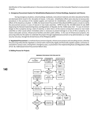 140
identification of the responsible person in the procurement process is shown in the hereunder flowchart on procurement
of goods.
1. Emergency Procurement System for Rehabilitation/Replacement of School Buildings, Equipment and Fixtures
	
	 During emergency situations, school buildings, textbooks, instructional materials and other educational facilities
are destroyed which result in the disruption of classes. In the past, rehabilitation efforts were slow due to bureaucratic
procedures in the purchase of the needed supplies and materials for rehabilitation, which contributed to prolonged
effects of the disastrous situation. In 2006, the Government Procurement Policy Board (GPPB) issued a circular to clarify
the procurement process in cases of natural or man-made calamities. GPPB Circular No. 03-2009 dated 22 July 2009
(Approving the Revised Implementing Rules and Regulations of Republic Act No. 9184) states that: “In case of eminent
danger to life or property during a state of calamity, or when time is of the essence arising from natural or man-made
calamities or other causes where immediate action is necessary to prevent damage to or loss of life or property, or to
restore vital public services, infrastructure facilities and other public utilities. In the case of infrastructure projectrs, the
procuring entity has the option to undertake the project through negotiated procurement or by administration or, in high
security risk areas, through the Armed Forces of the Philippines (AFP).”
	
2. NegotiatedProcurementis amethod of procurementof goods, infrastructureprojectsand consulting services,whereby
the procuring entity directly negotiates a contract with a technically, legally and financially capable supplier, contractor or
consultant in various cases, among them, emergency cases, as presented in the Implementing Rules and Regulations (IRR)
of R.A. No. 9184 (Government Procurement Reform Act).
3. Bidding Process for Projects
 