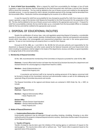 143
5. Grant of Relief from Accountability. When a request for relief from accountability for shortages or loss of funds
is granted, a copy of the decision shall be forwarded to the Chief Accountant who shall draw a Journal Entry Voucher
(JEV) to record the transaction. The loss shall be debited to the Loss of Assets account and credited to the appropriate
receivable account. In case the request for relief is denied, immediate payment of the shortage shall be demanded from
the Accountable Officer. Restitution shall be acknowledged by the issuance of an official receipt.
	 In case the request for relief from accountability for loss of property caused by fire, theft, force majeure or other
causes is granted, a copy of the decision shall likewise be forwarded to the Chief Accountant for the preparation of the
JEV. The loss shall be debited to the Loss of Assets account and credited to the appropriate asset account. If request for
relief from accountability is denied, the loss shall be taken up as a receivable from the Accountable Officer or employee
liable for the loss and shall be credited to the appropriate asset account.
J. DISPOSAL OF EDUCATIONAL FACILITIES
	 Despite the proliferation of various laws, rules and regulations governing disposal of property, a considerable
quantity of unserviceable, no longer needed, obsolete, forfeited/seized, supplies, materials and equipment and valueless
records which have grown into unmanageable and uneconomical proportions now exist in the various government
agencies. To save on cost maintaining such property there is a need for their disposal.
	 Pursuant to EO No. 888, sec. 1 and COA Cir. No. 89-296 the full and sole authority and responsibility for the
divestment or disposal of properties and other assets owned by the National Corporate and Local Government Units
(LGU) including its subsidiaries shall be lodged in the heads of the departments, bureaus and offices or governing bodies
or managing heads of the concerned entities.
1. Membership of Disposal Committee
	 EO No. 309, reconstituted the membership of the Committee on Disposal as provided for under EO No. 888.
	
Chairman – A senior official with function not lower than the level of an Assistant Secretary for a department and
Assistant Director for a bureau/agency or department head for a GOCC.
Members – Head of Administrative Unit
– Head of the Property Unit
	 A secretariat and technical staff to be manned by existing personnel of the Agency concerned shall
be formed to handle all the Committee’s technical and administrative matters as well as the safekeeping and
systematic filing of Committee documents and records.
The Disposal Committee at the regional and division levels are contained in DECS Order No. 56, s. 1997, to
include:
	 Regional Office
	 Chairman – Regional Director
	 Members – Regional Administrative Officer
		 – Head, Property Unit
	 Division Office
	 Chairman – Schools Division Superintendent
	 Members – Division Administrative Officer
		 – Head, Property Unit
2. Modes of Disposal/Divestment
a. Condemnation/Destruction of Property
Unserviceable equipment may be destroyed through pounding, breaking, shredding, throwing or any other
method by which the property is disposed beyond economic recovery. Destruction shall be made in the presence
of the Disposal Committee.
b. Transfer of Property
Transfer of property may be done upon the initiative of the owning agency or submission of request to the
owning agency. This may be done either with or without cost. “Cost” herein refers to payment based on the
appraised value of the property.
 