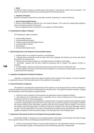 144
c. Barter
An agency transfers property to another government agency in exchange for another piece of property. The
value of the property transferred may not be equivalent to that being received.
d. Donation of Property
Donation of property may be done to charitable, scientific, educational or cultural institutions.
e. Sale of Unserviceable Property
• Sale thru Public Bidding as a general rule, is the mode of disposal. This is done thru sealed public bidding or
when circumstances warrant, by viva voce.
• Sale thru Negotiated Sale is resorted to as a consequence of failed bidding.
3. Property/Assets Subject to Disposal
	 The following are subject to disposal:
1. Unserviceable property
2. Confiscated/Seized property
3. Property under distraint/levy/garnishment
4. Unclaimed Motor Vehicles
5. Real Property
6. Valueless Records/documents
4. Determining Factors in the Disposal of Unserviceable Property
1. Property which can no longer be repaired or reconditioned;
2. Property whose maintenance costs of repair more than outweighs the benefits and services that will be
derived from its continued use;
3. Property that has become obsolete or outmoded because of changes in technology;
4. Serviceable property that has been rendered unnecessary due to change in the agency’s function or
mandate;
5. Unused supplies, materials and spare parts that were procured in excess of requirement; and
6. Unused supplies and materials that have become dangerous to use because of long storage or use of which
is determined to be hazardous.
5. Inspection and Appraisal of Property for Disposal
	 Inspection is conducted to observe the physical condition of the property to be disposed. An ocular inspection
is usually done to have a first-hand observation of the conditions of the property.
6. General Procedures in Appraisal
	 The objective in computing the appraised value of the property is to set the government’s minimum selling price
so that the government shall receive fair compensation for the items sold. The Disposal Committee members, including
the owning agency, shall each prepare its appraisal report.
1. Conduct an ocular inspection of the property to be appraised to assess its physical condition.
2. Seek reference price information such as acquisition cost or current market price of similar property or
replacement cost for a similar new property.
3. Compute the appraised value following the revised formula on appraisal of government properties except
real estate, antique property and works of art, which takes into account the property’s actual physical condition,
the relevant reference price information, expected useful life of the property and the changes in the value of
the property caused by depreciation, and those caused by the changes in the value of the exchange currency,
the peso and also appreciation in the value of the property occasioned by the reconditioning, major repair or
upgrade of property as well as favorable changes in the exchange value of the Philippine peso.
7. Submission of Documents Pertinent to the Disposal of Unserviceable Property
	 Accountable officials in possession of unserviceable property shall submit to the Disposal Committee through
their respective heads of offices, the following accomplished forms, as appropriate:
1. Inventory and Inspection Report of Unserviceable Property for semi-expendable materials and equipment
and non-expendable supplies, accompanied by any of the following, whichever is appropriate:
 