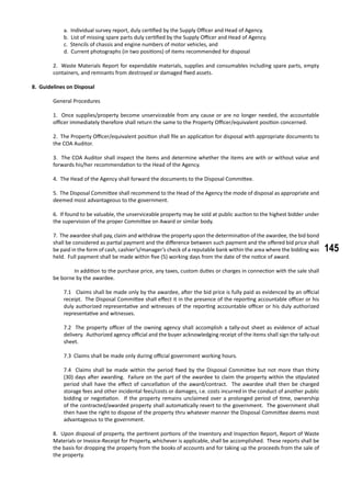145
a. Individual survey report, duly certified by the Supply Officer and Head of Agency.
b. List of missing spare parts duly certified by the Supply Officer and Head of Agency.
c. Stencils of chassis and engine numbers of motor vehicles, and
d. Current photographs (in two positions) of items recommended for disposal
2. Waste Materials Report for expendable materials, supplies and consumables including spare parts, empty
containers, and remnants from destroyed or damaged fixed assets.
8. Guidelines on Disposal
	 General Procedures
1. Once supplies/property become unserviceable from any cause or are no longer needed, the accountable
officer immediately therefore shall return the same to the Property Officer/equivalent position concerned.
2. The Property Officer/equivalent position shall file an application for disposal with appropriate documents to
the COA Auditor.
3. The COA Auditor shall inspect the items and determine whether the items are with or without value and
forwards his/her recommendation to the Head of the Agency.
4. The Head of the Agency shall forward the documents to the Disposal Committee.
5. The Disposal Committee shall recommend to the Head of the Agency the mode of disposal as appropriate and
deemed most advantageous to the government.
6. If found to be valuable, the unserviceable property may be sold at public auction to the highest bidder under
the supervision of the proper Committee on Award or similar body.
7. The awardee shall pay, claim and withdraw the property upon the determination of the awardee, the bid bond
shall be considered as partial payment and the difference between such payment and the offered bid price shall
be paid in the form of cash, cashier’s/manager’s check of a reputable bank within the area where the bidding was
held. Full payment shall be made within five (5) working days from the date of the notice of award.
	 In addition to the purchase price, any taxes, custom duties or charges in connection with the sale shall
be borne by the awardee.
7.1 Claims shall be made only by the awardee, after the bid price is fully paid as evidenced by an official
receipt. The Disposal Committee shall effect it in the presence of the reporting accountable officer or his
duly authorized representative and witnesses of the reporting accountable officer or his duly authorized
representative and witnesses.
7.2 The property officer of the owning agency shall accomplish a tally-out sheet as evidence of actual
delivery. Authorized agency official and the buyer acknowledging receipt of the items shall sign the tally-out
sheet.
7.3 Claims shall be made only during official government working hours.
7.4 Claims shall be made within the period fixed by the Disposal Committee but not more than thirty
(30) days after awarding. Failure on the part of the awardee to claim the property within the stipulated
period shall have the effect of cancellation of the award/contract. The awardee shall then be charged
storage fees and other incidental fees/costs or damages, i.e. costs incurred in the conduct of another public
bidding or negotiation. If the property remains unclaimed over a prolonged period of time, ownership
of the contracted/awarded property shall automatically revert to the government. The government shall
then have the right to dispose of the property thru whatever manner the Disposal Committee deems most
advantageous to the government.
8. Upon disposal of property, the pertinent portions of the Inventory and Inspection Report, Report of Waste
Materials or Invoice-Receipt for Property, whichever is applicable, shall be accomplished. These reports shall be
the basis for dropping the property from the books of accounts and for taking up the proceeds from the sale of
the property.
 