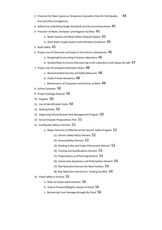 2. Provision for Open Spaces as Temporary Evacuation Sites for Earthquake,	 44
		 Fire and Other Emergencies					
		 3. Adherence to Building Design Standards and Structural Soundness 45				
		 4. Provision of Water, Sanitation and Hygiene Facilities 45						
			 a. Water System and Waste Water Disposal System 45					
	 		 b. Ideal Water Supply System and Utilization Guidelines 45					
		 5. Road Safety 45							
		 6. Proper Use of Chemicals and Gases In the Science Laboratories 46					
			 a. Designing/Constructing A Science Laboratory 46	
			 b. Guides/Steps to Ensure that Learning in the Laboratory shall always be Safe 47	
		 7. Proper Use of Computer/Laboratory Room 48		
			 a. Recommended Security and Safety Measures 48
			 b. Public-Private Assistance 48				
			 c. Maintenance of Computers and Devices at Work 48	
		 8. School Canteens 50						
		 9. Proper Garbage Disposal 50					
		 10. Pergolas 50							
		 11. Use of Identification Cards 50					
		 12. Waiting Sheds 50						
		 13. Organizing School Disaster Risk Management Program 50					
		 14. School Disaster Preparedness Plan 51			
		 15. Earthquake Safety in Schools 51				
			 a. Major Elements of Effective School Seismic Safety Program 52	 			
				 (1) Seismic Safety Policy Element 52			
				 (2) Accountability Element 52						
				 (3) Building Codes and Code Enforcement Element 52			
				 (4) Training and Qualifications Element 53		
				 (5) Preparedness and Planning Element 53		
				 (6) Community Awareness and Participation Element 54				
				 (7) Risk Reduction Element for New Facilities 54	
				 (8) Risk Reduction Element for Existing Facilities 54	
		 16. Flood Safety in Schools 55					
			 a. Roles of School Administrators 56				
			 b. How to Prevent/Mitigate Impacts of Flood 56		
			 c. Recovering From Damages Brought By Flood 56		
 