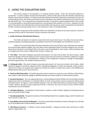 150
E. USING THE EVALUATION DATA
	 The primary purpose of all evaluation is to improve decision making. Unless the information gathered is
appropriate – as well as properly analyzed and interpreted, it will be of little value to the administrative and governing
boards in future decision making. It is important that data collection be limited to data that are intended to be used, not
just interesting to know. One of the most common errors in evaluation is the collection of data with no prior plan for how
the data will be used. This is especially true of questionnaire data. If evaluation is properly implemented, it can be useful
in correcting problems, improving the planning process, and obviating similar problems in the future. Evaluation can also
point to the need for more adequate time and resources for better planning and can result in improved future educational
facilities, thereby producing a greater return on the investment in new or remodeled facilities.
	 Important components of the evaluation shall be user satisfaction and bases for corrective measures. Results of
evaluation shall be used for interventions as well as incentives and rewards.
1. Health and Disaster Risk Reduction Measures
	 The health and disaster risk reduction review shall center around six (6) areas: fire safety, structural soundness,
sanitation adequacy, housekeeping quality, accessibility and use by the handicapped, and miscellaneous concerns.
	 Existence of scenario-based School Disaster Preparedness Plan that should be read, understood and practiced
by all and annually/ regularly updated. Plan must reflect actions depending of type of hazard/ emergency (e.g. scenario-
based-what is the plan in case of flood? What is the plan in case of earthquake?) ; alarm system- distinct sound per type
of emergency (fire alarm sound is different from tsunami or floods, etc)
2. Fire safety – floor plan/ emergency evacuation plan posted in all rooms and corridors, fire alarm systems, visible
directional signage to exit points adequacy of exits, type of construction with respect to combustion, safeguards in danger
areas such as kitchens, shops and laboratories, condition of fire extinguishers; adequacy of storage of combustibles;
general storage practices; and condition of electrical service.
3. Earthquake safety – floor plan/ emergency evacuation plan posted in all rooms and corridors, alarm system, visible
directional signage to exit points, adequacy of exits, unblocked passageways, corridors and stairways, swing out doors;
cabinets and shelves are strapped; door cabinets are latched; for schools in coastal areas, where is the identified and
designated evacuation area in case of tsunami?
4. Flood and flash flood safety – Accessible upper floors where students can evacuate in case of floods and flash floods;
alarm system; visible directional signage to identified elevated areas where students can take temporary shelter;
5. Structural Soundness – this is an engineering concern. School buildings and other facilities must strictly follow standard
engineering technical specifications to withstand effects of winds during tropical cyclones and ground shaking during
earthquake events. For regular / routine building inspection, note any visible deterioration (cracking, leaning or bulging
of walls; rotting or damage to wood; weakening of mortar in masonry). Any areas of serious concern shall be further
evaluated by a structural engineer;
6. Sanitation Adequacy – considerations include location, condition, number of toilets; adequacy of drinking fountains/
areas; and quality of water supply.
7. Housekeeping Quality – the general cleanliness of the building-freedom from unsightly storage, control of rodents and
vermin (worms, insects, etc.)
8. Accessibility and use by the Handicapped – Can persons with physical handicaps of various kinds get into, and make
use of the building and its facilities without undue barriers?
9. Miscellaneous Concerns – In addition to items already identified – inadequacy of stair tread, obstructions in traffic
patterns, slippery floors, etc.
 
