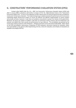 151
G. CONSTRUCTORS’ PERFORMANCE EVALUATION SYSTEM (CPES)
	 Created under DepED Order No. 56, s. 2007, the Constructors’ Performance Evaluation System (CPES) took
effect in January 2008 in compliance with Section 12, Annez Z of R.A. No. 9184 otherwise known as the “Government
Procurement Reform Act.” To carry on the objectives of CPES, twenty-seven (27) technical personnel were accredited as
Constructors’ Performance Evaluators. This Implementing Group is tasked to evaluate the performance of all constructors
undertaking DepED infrastructure projects to ensure the efficient and effective implementation of various projects
and provide corrective measures in case there are problems encountered to protect the interest of the government.
Moreover, the group was tasked to establish a data base of constructors having contracts with the Department and
maintain and update their track records and performances for easy reference. The accreditation was granted by the
Construction Industry Authority of the Philippines – Philippine Domestic Construction Board (CIAP-PDCB). (Other details
on the CPES [accreditation requirements, composition of CPES evaluators, documents required for evaluation, duties
and responsibilities of the agency’s CPES Implementing Unit (IU), criteria for evaluation and schedule of evaluation] are
available at the DepED-CPES-IU).
 