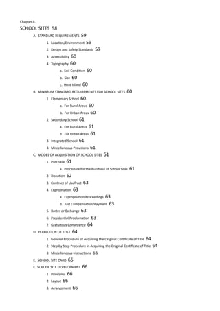 Chapter II.		
SCHOOL SITES 58							
	 A. STANDARD REQUIREMENTS 59					
		 1. Location/Environment 59				
		 2. Design and Safety Standards 59				
		 3. Accessibility 60						
		 4. Topography 60						
			 a. Soil Condition 60				
			 b. Size 60						
			 c. Heat Island 60					
	 B. MINIMUM STANDARD REQUIREMENTS FOR SCHOOL SITES 60						
		 1. Elementary School 60
			 a. For Rural Areas 60				
			 b. For Urban Areas 60						
		 2. Secondary School 61					
			 a. For Rural Areas 61				
			 b. For Urban Areas 61				
		 3. Integrated School 61					
		 4. Miscellaneous Provisions 61				
	 C. MODES OF ACQUISITION OF SCHOOL SITES 61			
		 1. Purchase 61						
			 a. Procedure for the Purchase of School Sites 61					
		 2. Donation 62											
		 3. Contract of Usufruct 63					
		 4. Expropriation 63					
			 a. Expropriation Proceedings 63			
			 b. Just Compensation/Payment 63
		 5. Barter or Exchange 63 			
		 6. Presidential Proclamation 63				
		 7. Gratuitous Conveyance 64				
	 D. PERFECTION OF TITLE 64					
		 1. General Procedure of Acquiring the Original Certificate of Title 64					
		 2. Step by Step Procedure in Acquiring the Original Certificate of Title 64	
		 3. Miscellaneous Instructions 65				
	 E. SCHOOL SITE CARD 65						
	 F. SCHOOL SITE DEVELOPMENT 66				
		 1. Principles 66						
		 2. Layout 66						
		 3. Arrangement 66					
 