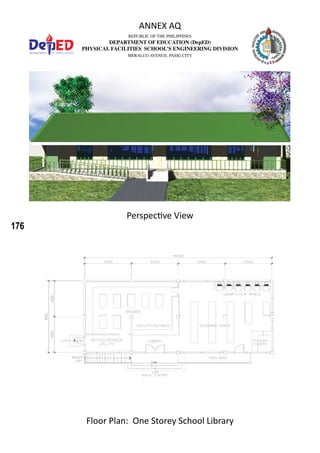 176
REPUBLIC OF THE PHILIPPINES
DEPARTMENT OF EDUCATION (DepED)
PHYSICAL FACILITIES SCHOOL’S ENGINEERING DIVISION
MERALCO AVENUE, PASIG CITY
ANNEX AQ
Floor Plan: One Storey School Library
Perspective View
 