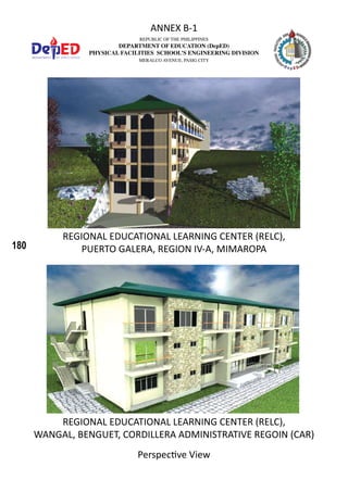 180
REPUBLIC OF THE PHILIPPINES
DEPARTMENT OF EDUCATION (DepED)
PHYSICAL FACILITIES SCHOOL’S ENGINEERING DIVISION
MERALCO AVENUE, PASIG CITY
ANNEX B-1
REGIONAL EDUCATIONAL LEARNING CENTER (RELC),
PUERTO GALERA, REGION IV-A, MIMAROPA
REGIONAL EDUCATIONAL LEARNING CENTER (RELC),
WANGAL, BENGUET, CORDILLERA ADMINISTRATIVE REGOIN (CAR)
Perspective View
 