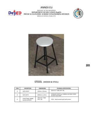 205
REPUBLIC OF THE PHILIPPINES
DEPARTMENT OF EDUCATION (DepED)
PHYSICAL FACILITIES SCHOOL’S ENGINEERING DIVISION
MERALCO AVENUE, PASIG CITY
ANNEX EU
STOOL (WOOD & STEEL)
ITEM DESCRIPTION DIMENSIONS TECHNICAL SPECIFICATION
A SEAT HEIGHT 650mm x 25mmø
20mm B.I. TUBE (SCH. 20)
B SEAT DEPTH Ø300mm x 19mm
PLYWOOD COATED w/ FORMICA OR PAINT EPOXY
OR ANTI ACID PAINT
D
STRUCTURAL FRAME
(LEG & SUPPORT)
20mm B.I. TUBE
(SCH. 20) STEEL - black enamel paint with primer
 