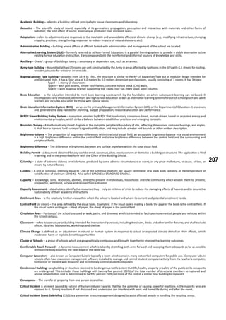 207
Academic Building – refers to a building utilized principally to house classrooms and laboratory.
Acoustics – The scientific study of sound, especially of its generation, propagation, perception and interaction with materials and other forms of
radiation; the total effect of sound, especially as produced in an enclosed space.
Adaptation – refers to adjustments and responses to the inevitable and unavoidable effects of climate change (e.g., modifying infrastructure, changing
cropping practices, strengthening responses to reduce impacts of natural disasters, etc.)
Administrative Building – building where offices of officials tasked with administration and management of the school are located.
Alternative Learning System (ALS) – formerly referred to as Non-Formal Education, is a parallel learning system to provide a viable alternative to the
existing formal education instruction. It encompasses both the non-formal and informal sources of knowledge and skills.
Ancillary – One of a group of buildings having a secondary or dependent use, such as an annex.
Army type Building – Assembled at two (2) rooms per unit constructed by the Army in areas affected by typhoons in the 50’s with G.I. sheets for roofing,
wooden jalousies for windows on one side.
Bagong Lipunan Type Building – adapted from 1974 to 1981, the structure is similar to the RP-US Bayanihan Type but of modular design intended for
prefabricated style. It has a floor area of 6.0 meters by 8.0 meters dimension per classroom, usually consisting of 3 rooms. It has 3 types:
		 Type I – 1-storey (3-classroom)
		 Type II – with post beams, timber roof frames, concrete hollow block (CHB) walls.
		 Type III – with diagonal bracket supporting the eaves, roof has steep slope, steel columns.
Basic Education – is the education intended to meet basic learning needs which lay the foundation on which subsequent learning can be based. It
encompasses early childhood, elementary and high school education as well as alternative learning systems for out-of-school youth and adult
learners and includes education for those with special needs.
Basic Education Information System (BEIS) – serves as the primary Management Information System (MIS) of the Department of Education. It processes
and generates the data needed for planning, budget preparation, resource allocation and performance.
BERDE Green Building Rating System – is a system provided by BERDE that is voluntary, consensus-based, market-driven, based on accepted energy and
environmental principles, which strike a balance between established practices and emerging concepts.
Boundary Survey – A mathematically closed diagram of the complete peripheral boundary of site, reflecting dimensions, compass bearings, and angles.
It shall bear a licensed land surveyor’s signed certification, and may include a meter and bounds or other written description.
Brightness-balance – The proportion of brightness-differences within the total visual field; an acceptable brightness-balance in a visual environment
is a high brightness-difference within the central field and a low brightness-difference between the central field and the surrounding and
peripheral fields.
Brightness-difference – The difference in brightness between any surface anywhere within the total visual field.
Building Permit – a document obtained for any work to erect, construct, alter, repair, convert or demolish a building or structure. The application is filed
in writing and in the prescribed form with the Office of the Building Official.
Calamity – a state of extreme distress or misfortune, produced by some adverse circumstances or event, or any great misfortune, or cause, or loss, or
misery by natural forces.
Candela – A unit of luminous intensity equal to 1/60 of the luminous intensity per square centimeter of a black body radiating at the temperature of
solidification of platinum (2046 K). Also called CANDLE or STANDARD CANDLE.
Capacity – knowledge, skills, resources, abilities, strengths present in individuals, households and the community which enable them to prevent,
prepare for, withstand, survive and recover from a disaster.
Capacity Assessment - stakeholders identify the resources they 	 rely on in times of crisis to reduce the damaging effects of hazards and to secure the
sustainability of their academic instructions
Catchment Area – is the relatively limited area within which the school is located and where its current and potential enrolment reside.
Central Field (of vision) – The area defined by the visual tasks. Examples: If the visual task is reading a book, the page of the book is the central field. If
the visual task is writing on a sheet of paper, the sheet of paper is the central field.
Circulation Area – Portions of the school site used as walk, paths, and driveway which is intended to facilitate movement of people and vehicles within
the school campus.
Classroom – refers to a structure or building intended for instructional purposes, including the chairs, desks and other similar fixtures; and shall exclude
offices, libraries, laboratories, workshops and the like.
Climate Change is defined as an adjustment in natural or human system in response to actual or expected climate stimuli or their effects, which
moderates harm or exploits benefit opportunities
Cluster of Schools – a group of schools which are geographically contiguous and brought together to improve the learning outcomes.
Comfortable Reach Forward – A dynamic measurement which is taken by stretching both arms forward and sweeping them sidewards as far as possible
without the body touching the near-edge of the table top.
Computer Laboratory – also known as Computer Suite is typically a room which contains many networked computers for public use. Computer labs in
schools often have classroom management software installed to manage and control student computer activity from the teacher’s computer,
to monitor or prevent web browsing and to remotely control student computers.
Condemned Building – any building or structure deemed to be dangerous to the extent that life, health, property or safety of the public or its occupants
are endangered. This includes those buildings with twenty five percent (25%) of the total number of structural members as ruptured and
whose rehabilitation cost is determined to be fifty percent (50%) or more of the cost of a similar new building to replace it.
Conveyance – The transfer of property from one person to another.
Critical Incident is an event caused by natural of human-induced hazards that has the potential of causing powerful reactions in the majority who are
exposed to it. Strong reactions if not discussed and understood can interfere with work and home life during and after the event.
Critical Incident Stress Debriefing (CISD) is a preventive stress management designed to assist affected people in handling the resulting stress.
 