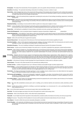 208
Demography – The study of the characteristics of human population, such as size, growth, density, distribution, and vital statistics.
Demolition (of building) – The systematic dismantling or destruction of a building or structure, in whole or in part.
Depreciation – state of property that starts on the second month after purchase of the property, plant and equipment, and a residual value equivalent
to ten percent (10%) of the purchase cost shall be set-up. Public infrastructures/ reforestation projects as well as serviceable assets that are
no longer being used shall not be charged any depreciation.
Design Guidelines – refers to the policies/criteria to apply when considering the construction of new buildings (remodeling, replacement, maintaining
existing ones).
Design Standard – appropriate rules and accepted detailed engineering practice adopted by the agency concerned. Design standards for structures shall
take into account, among other things, the seismicity of the area to determine the optimum safety of structures and to minimize possible
earthquake damage.
Dilapidated Building – any building or structure which has fallen to partial ruin or decay due to neglect or misuse.
Disaster – a serious disruption of the functioning of a community, society causing widespread human, material, economic (assets, goods and ervices) or
environmental losses which exceed the ability of the affected population/community to cope using its own resources
Disaster Risk – is the likelihood or probability of a hazard striking a vulnerable community, causing injury, damage and loss.
Disaster Risk Management – stress on proactive disaster management responses of prevention, mitigation and 	 preparedness.
Disaster Risk Reduction – can be defined as “action taken to reduce the risk of disasters and the adverse impacts of natural hazards, through systematic
efforts to analyze and manage the causes of disasters, including through avoidance of hazards, reduced social and economic vulnerability to
hazards, and improved preparedness for adverse events.
Disposal – refers to the end of life cycle of a government property.
Dynamic Measurement – the measurement of the dimension of the human body based on the functional capability of its parts.
Educational Facilities – refers to all the physical properties (grounds, buildings, and various facilities within the school grounds and inside the school
buildings) of a school. Also referred to as SCHOOL PLANT or PHYSICAL FACILITIES.
Educational Occupancy – The use of a building or buildings for the gathering of groups of persons for purposes of instruction.
Electric Service – include sources of electricity installed in the school such as: rural electric cooperative lines, generators, private lines/connections.
Equipment – refers to fixed or movable non- consumable property, with a normal life span of two to five years, and in terms of procurement regulations,
exceeds a specified cost level. In the school plant, this includes tools, utensils, apparatus, teaching aids and materials, furnishings, instruments,
machines and similar property needed for the successful implementation of curricular, co-curricular and administrative functions and
processes.
ESF Building – Adapted under the Economic Support Fund Elementary School Building Project implemented in 1981, designed to be a typhoon-
resistant structure which can withstand winds up to 140 mph (225 kph) constructed of durable long lasting materials requiring a minimum of
maintenance. The standard building consists of 3 rooms with a floor area of 6.0 meters by 8.0 meters per classroom, has reinforced concrete
columns and beams, concrete hollow block (CHB) walls, wooden roof trusses and rafters, and long span Gauge 26 corrugated G.I. roofing.
Evacuation – is the process of moving or transferring people from hazard threatened or stricken areas to a safe place or places.
External Spaces – The areas in the school site which are not covered by any roofing structure.
Fair Wear and Tear – condition of equipment worn out or otherwise rendered unserviceable through use without apparent fault.
FFCCCII Building – a school building donated by the Federation of Filipino-Chinese Chamber of Commerce and Industry (FFCCCII) under the “Schools
In The Barrio Project” assembled at two (2) rooms per unit, usually with a floor area of 6.0 meters by 7.0 meters with glass jalousies for
windows, concrete hollow blocks (CHB) walls and corrugated galvanized iron (G.I.) roofing sheets.
Fenestration – The design and placement of window openings in a room or building; may be unilateral (only on one side), bilateral (on two opposite
sides) or multi-lateral (at different levels on the wall) of a room or building.
Field Surveys and Investigations – include aerial, hydrographic, topographic, hydrologic, sub-surface, monumenting and other surveys which shall be
carried out in accordance with the design guidelines, criteria. Investigation works shall be prepared in a manner satisfactory to carry out
accurate design and production of plans.
Fire Incidence Report – a report relative to the damaged building caused by fire prepared by the Local Fire Station under the Bureau of Fire Protection
which has jurisdiction over the area affected.
Fittings – The small, often standardized, accessory parts used in a building, such as electrical switches and convenience outlets, doorknobs, and the
like.
Fixtures – Facilities that are fixed or attached to a building as a permanent appendage or as a structural part of it, such as plumbing facilities, toilet
bowls, lighting fixtures, etc.
Flux – a unit of illumination equivalent to one lumen per square meter; also termed Meter Candle.
Focal Field – The small one-degree area lying on the center of the optical axis in which critical seeing is done.
Food Service – refers to the dining hall, canteen, center where food is prepared/served.
Footcandle – A unit of light measurement equivalent to that produced by a standard candle at the distance of one foot; one lumen per square foot.
Footing (of structure) – That portion of the foundation of a structure which spreads and transmits loads directly to the soil or the pile.
Force Majeure – An event or effect that cannot be reasonably anticipated or controlled.
Formal Education – is the systematic and deliberate process of hierarchically structured and sequential learning corresponding to the general concept
of elementary and secondary level of schooling. At the end of each level, the learner needs a certification in order to enter or advance to
the next level.
 