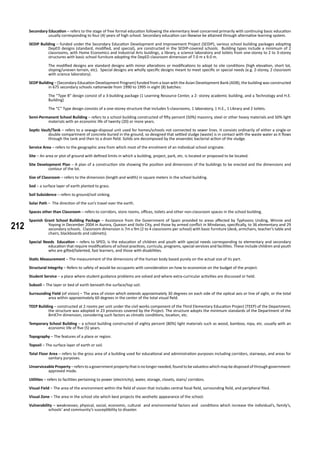 212
Secondary Education – refers to the stage of free formal education following the elementary level concerned primarily with continuing basic education
usually corresponding to four (4) years of high school. Secondary education can likewise be attained through alternative learning system.
SEDIP Building – funded under the Secondary Education Development and Improvement Project (SEDIP), various school building packages adopting
DepED designs (standard, modified, and special), are constructed in the SEDIP-covered schools. Building types include a minimum of 2
classrooms, with Home Economics and Industrial Arts buidings, a library, a science laboratory and toilets from one-storey to 2 to 3-storey
structures with basic school furniture adopting the DepED classroom dimension of 7.0 m x 9.0 m.
	 The modified designs are standard designs with minor alterations or modifications to adopt to site conditions (high elevation, short lot,
sloping/uneven terrain, etc). Special designs are wholly specific designs meant to meet specific or special needs (e.g. 2-storey, 2 classroom
with science laboratory).
SEDP Building – (Secondary Education Development Program) funded from a loan with the Asian Development Bank (ADB), the building was constructed
in 675 secondary schools nationwide from 1990 to 1995 in eight (8) batches:
	 The “Type B” design consist of a 3-building package (1 Learning Resource Center, a 2- storey academic building, and a Technology and H.E.
Building)
	 The “C” Type design consists of a one-storey structure that includes 5-classrooms, 1 laboratory, 1 H.E., 1 Library and 2 toilets.
Semi-Permanent School Building – refers to a school building constructed of fifty percent (50%) masonry, steel or other heavy materials and 50% light
materials with an economic life of twenty (20) or more years.
Septic Vault/Tank – refers to a sewage-disposal unit used for homes/schools not connected to sewer lines. It consists ordinarily of either a single-or
double compartment of concrete buried in the ground, so designed that settled sludge (waste) is in contact with the waste water as it flows
through the tank and then to a drain field. Solids are decomposed by the anaerobic bacterial action of the sludge.
Service Area – refers to the geographic area from which most of the enrolment of an individual school originate.
Site – An area or plot of ground with defined limits in which a building, project, park, etc. is located or proposed to be located.
Site Development Plan – A plan of a construction site showing the position and dimensions of the buildings to be erected and the dimensions and
contour of the lot.
Size of Classroom – refers to the dimension (length and width) in square meters in the school building.
Sod – a surface layer of earth planted to grass.
Soil Subsidence – refers to ground/soil sinking.
Solar Path – The direction of the sun’s travel over the earth.
Spaces other than Classroom – refers to corridors, store rooms, offices, toilets and other non-classroom spaces in the school building.
Spanish Grant School Building Package – Assistance from the Government of Spain provided to areas affected by Typhoons Unding, Winnie and
Yoyong in December 2004 in Aurora, Quezon and Iloilo City, and those by armed conflict in Mindanao, specifically, to 36 elementary and 29
secondary schools. Classroom dimension is 7m x 9m (2 to 4 classrooms per school) with basic furniture (desk, armchairs, teacher’s table and
chairs, blackboards and cabinets).
Special Needs Education – refers to SPED, is the education of children and youth with special needs corresponding to elementary and secondary
education that require modifications of school practices, curricula, programs, special services and facilities. These include children and youth
who are gifted/talented, fast learners, and those with disabilities.
Static Measurement – The measurement of the dimensions of the human body based purely on the actual size of its part.
Structural Integrity – Refers to safety of would-be occupants with consideration on how to economize on the budget of the project.
Student Service – a place where student guidance problems are solved and where extra-curricular activities are discussed or held.
Subsoil – The layer or bed of earth beneath the surface/top soil.
Surrounding Field (of vision) – The area of vision which extends approximately 30 degrees on each side of the optical axis or line of sight, or the total
area within approximately 60 degrees in the center of the total visual field.
TEEP Building – constructed at 2 rooms per unit under the civil works component of the Third Elementary Education Project (TEEP) of the Department,
the structure was adopted in 23 provinces covered by the Project. The structure adopts the minimum standards of the Department of the
8mX7m dimension, considering such factors as climatic conditions, location, etc.
Temporary School Building – a school building constructed of eighty percent (80%) light materials such as wood, bamboo, nipa, etc. usually with an
economic life of five (5) years.
Topography – The features of a place or region.
Topsoil – The surface layer of earth or soil.
Total Floor Area – refers to the gross area of a building used for educational and administration purposes including corridors, stairways, and areas for
sanitary purposes.
Unserviceable Property – refers to a government property that is no longer needed, found to be valueless which may be disposed of through government-
approved mode.
Utilities – refers to facilities pertaining to power (electricity), water, storage, closets, stairs/ corridors.
Visual Field – The area of the environment within the field of vision that includes central focal field, surrounding field, and peripheral filed.
Visual Zone – The area in the school site which best projects the aesthetic appearance of the school.
Vulnerability – weaknesses; physical, social, economic, cultural and environmental factors and conditions which increase the individual’s, family’s,
schools’ and community’s susceptibility to disaster.
 