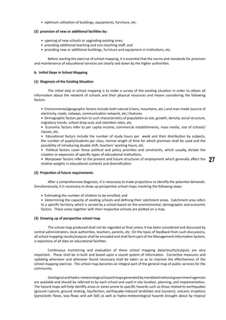 27
• optimum utilization of buildings, equipments, furniture, etc.
(2) provision of new or additional facilities by:
• opening of new schools or upgrading existing ones;
• providing additional teaching and non-teaching staff; and
• providing new or additional buildings, furniture and equipment in institutions, etc.
	 Before starting the exercise of school mapping, it is essential that the norms and standards for provision
and maintenance of educational services are clearly laid down by the higher authorities.
	 b. Initial Steps in School Mapping
(1) Diagnosis of the Existing Situation
	 The initial step in school mapping is to make a survey of the existing situation in order to obtain all
information about the network of schools and their physical resources and means considering the following
factors:
• Environmental/geographic factors include both natural (rivers, mountains, etc.) and man-made (source of
electricity, roads, railways, communication network, etc.) features
• Demographic factors pertain to such characteristics of population as size, growth, density, social structure,
migratory trends, school drop-outs and retention rates, etc.
• Economic factors refer to per capita income, commercial establishments, mass media, size of schools/
classes, etc.
• Educational factors include the number of study hours per week and their distribution by subjects,
the number of pupils/students per class, normal length of time for which premises shall be used and the
possibility of introducing double shift, teachers’ working hours, etc.
• Political factors cover those political and policy priorities and constraints, which usually, dictate the
creation or expansion of specific types of educational institutions.
• Manpower factors refer to the present and future structures of employment which generally affect the
relative weights in educational contents and diversification.
(2) Projection of future requirements
	 After a comprehensive diagnosis, it is necessary to make projections to identify the potential demands.
Simultaneously, it is necessary to draw up perspective school maps involving the following steps:
• Estimating the number of children to be enrolled; and
• Determining the capacity of existing schools and defining their catchment areas. Catchment area refers
to a specific territory, which is served by a school based on the environmental, demographic and economic
factors. These areas together with their respective schools are plotted on a map.
(3) Drawing up of perspective school map
	 The school map produced shall not be regarded as final unless it has been considered and discussed by
central administrators, local authorities, teachers, parents, etc. On the basis of feedback from such discussions,
all school mapping results/outputs shall be encoded and shall form part of the Management Information System,
a repository of all data on educational facilities.
	 Continuous monitoring and evaluation of these school mapping data/results/outputs are very
important. These shall be in-built and based upon a sound system of information. Corrective measures and
updating whenever and wherever found necessary shall be taken so as to improve the effectiveness of the
school mapping exercise. The school map becomes an integral part of the general map of public services for the
community.
	 Geologicalandhydro-meteorologicalhazardmapsgeneratedbymandatednationalgovernmentagencies
are available and should be referred to by each school and used in site location, planning, and implementation.
The hazard maps will help identify areas or zones prone to specific hazards such as those related to earthquakes
(ground rupture, ground shaking, liquifaction, earthquake-induced landslides and tsunami), volcanic eruptions
(pyroclastic flows, lava flows and ash fall) as well as hydro-meteorological hazards brought about by tropical
 