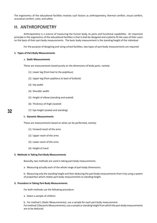 32
The ergonomics of the educational facilities involves such factors as anthropometry, thermal comfort, visual comfort,
acoustical comfort, color, and safety.
H. ANTHROPOMETRY
	 Anthropometry is a science of measuring the human body, its parts and functional capabilities. An important
principle in the ergonomics of the educational facilities is that it shall be designed and scaled to fit the sizes of their users
on the basis of their part-body measurements. The basic body measurement is the standing height of the individual.
	 For the purpose of designing and sizing school facilities, two types of part-body measurements are required:
1. Types of Part-Body Measurements
a. Static Measurements
These are measurements based purely on the dimensions of body parts, namely:
(1) Lower leg (from heel to the popliteus)
(2) Upper leg (from popliteus to back of buttock)
(3) Hip-width
(4) Shoulder-width
(5) Height of elbow (standing and seated)
(6) Thickness of thigh (seated)
(7) Eye-height (seated and standing)
b. Dynamic Measurements
These are measurements based on what can be performed, namely:
(1) Forward reach of the arms
(2) Upper reach of the arms
(3) Lower reach of the arms
(4) Height of hand
2. Methods in Taking Part-Body Measurements
	 Basically, two methods are used in taking part-body measurements:
a. Measuring actually each of the whole range of part-body dimensions.
b. Measuring only the standing height and then deducing the part-body measurements from it by using a system
of proportion which relates part-body measurements to standing height.
3. Procedure in Taking Part-Body Measurements
	 For both methods use the following procedure:
		
a. Select a sample of children
b. For method 1 (Static Measurements), use a sample for each part-body measurement.
Formethod2(DynamicMeasurements),useasampleorstandingheightfromwhichthepart-bodymeasurements
are to be deduced.
 
