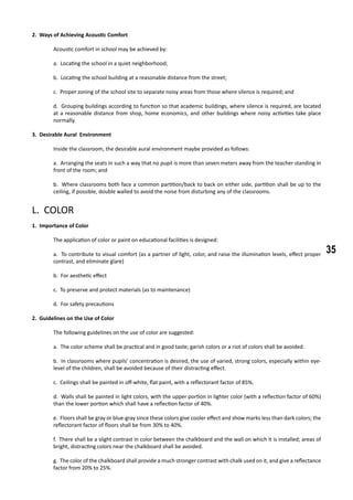 35
2. Ways of Achieving Acoustic Comfort
	 Acoustic comfort in school may be achieved by:
a. Locating the school in a quiet neighborhood;
b. Locating the school building at a reasonable distance from the street;
c. Proper zoning of the school site to separate noisy areas from those where silence is required; and
d. Grouping buildings according to function so that academic buildings, where silence is required, are located
at a reasonable distance from shop, home economics, and other buildings where noisy activities take place
normally.
3. Desirable Aural Environment
	 Inside the classroom, the desirable aural environment maybe provided as follows:
a. Arranging the seats in such a way that no pupil is more than seven meters away from the teacher standing in
front of the room; and
b. Where classrooms both face a common partition/back to back on either side, partition shall be up to the
ceiling, if possible, double walled to avoid the noise from disturbing any of the classrooms.
L. COLOR
1. Importance of Color
	 The application of color or paint on educational facilities is designed:
a. To contribute to visual comfort (as a partner of light, color, and raise the illumination levels, effect proper
contrast, and eliminate glare)
b. For aesthetic effect
c. To preserve and protect materials (as to maintenance)
d. For safety precautions
2. Guidelines on the Use of Color
	 The following guidelines on the use of color are suggested:
a. The color scheme shall be practical and in good taste; garish colors or a riot of colors shall be avoided.
b. In classrooms where pupils’ concentration is desired, the use of varied, strong colors, especially within eye-
level of the children, shall be avoided because of their distracting effect.
c. Ceilings shall be painted in off-white, flat paint, with a reflectorant factor of 85%.
d. Walls shall be painted in light colors, with the upper portion in lighter color (with a reflection factor of 60%)
than the lower portion which shall have a reflection factor of 40%.
e. Floors shall be gray or blue-gray since these colors give cooler effect and show marks less than dark colors; the
reflectorant factor of floors shall be from 30% to 40%.
f. There shall be a slight contrast in color between the chalkboard and the wall on which it is installed; areas of
bright, distracting colors near the chalkboard shall be avoided.
g. The color of the chalkboard shall provide a much stronger contrast with chalk used on it, and give a reflectance
factor from 20% to 25%.
 