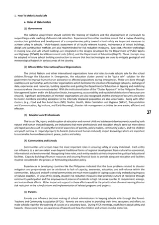 37
1. How To Make Schools Safe
	 a. Roles of Stakeholders
(1) Government
	 The national government should commit the training of teachers and the development of curriculum to
support large-scale teaching of disaster risk reduction. Experiences from other countries proved that a review of existing
construction guidelines and development of a comprehensive policy toward school safety are important measures to
achieve safety in schools. Multi-hazards assessment of all locally relevant hazards, maintenance of school buildings,
design and construction methods are also recommended for risk reduction measures. Low cost, effective technology
in making new and safe school buildings are integrated in the designs developed by the Department of Public Works
and Highways (DPWH), Local Government Units (LGUs), and the Department of Education (DepED). These concepts may
be adopted in future school building construction to ensure that best technologies are used to mitigate geological and
meteorological hazards in various areas of the country.
(2) UN and Other International/Local Organizations
	 The United Nations and other international organizations have vital roles to make schools safe for the school
children.	Through the Education in Emergencies, the education cluster proved to be “quick win” solution for the
government to improve humanitarian assistance to affected populations during emergencies. These are done through
coalitions and partnerships with member organizations which facilitated the creation of knowledge networks, exchange of
data, experiences and resources, building capacities and guiding the Department of Education on tapping and mobilizing
resources where these are most needed. With the institutionalization of the “Cluster Approach” in the Philippine Disaster
Management System and in the Education Sector, transparency, accountability and equitable distribution of resources are
ensured. Significant contributions of member organizations are also recognized and the provision of security and safety
to cluster members providing assistance to the internally displaced population are also undertaken. Along with other
clusters, (e.g., Food and Non Food Items (NFI), Shelter, Health, Water Sanitation and Hygiene (WASH), Transportation
and Communication, Agriculture, and Early Recovery), disaster risk management activities became easier, efficient and
effective.
(3) Educators and Professionals
	 The loss of life, injury, and disruption of education and normal child and adolescent development caused by both
natural and human-induced hazards, are indications that more professionals and educators should seek out more direct
and rapid ways to assist in raising the level of awareness of parents, policy makers, community leaders, and the children
and youth on how to respond properly to hazards (natural and human-induced), impart knowledge which are important
to sustainable human development, peace, justice and safety.
(4) Communities and Schools
	 Communities and schools have the most important roles in ensuring safety of every individual. Each entity
can influence to a certain extent even beyond traditional forms of regional development from cultural to economical,
informationalandenvironmental. Recognizingtheseroles,eachentityneedstostrivetoimprovethequalityofeducational
facilities. Capacity building of human resources and securing financial basis to provide adequate education and facilities
must be considered in the process of formulating education policy.
	 Experiences in developing countries like the Philippines indicated that the basic problems related to disaster
mitigation and preparedness can be attributed to lack of capacity, awareness, education, and self-reliance within the
communities. Educated and self-trained communities are much more capable of coping successfully and reducing impacts
of natural disasters. In view of this reality, disaster risk reduction measures shall promote culture of resilience through
community participation and the empowerment process of residents in high risk areas in order to complement, enlarge,
and sustain these efforts. Other important support to these efforts would be the prioritization of mainstreaming disaster
risk reduction in the school system and implementation of related programs and projects.
(5) Parents
	 Parents can influence decision making of school administrators in keeping schools safe through the Parent-
Teachers and Community Association (PTCA). Parents are very active in providing their time, resources and efforts to
make schools ready for the opening of classes on a voluntary basis. During PTCA meetings, youth learn about safety and
hazards. Discussions focus on awareness of hazards and how the children and schools may be protected.
 