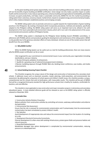40
	 As the green building sector grows exponentially, more and more building professionals, owners, and operators
will see the benefits of green building and BERDE certification. Green design not only makes a positive impact on public
healthandtheenvironment,italsoreducesoperatingcosts,enhancesbuildingandorganizationalmarketability,potentially
increases occupant productivity, and helps create a sustainable community. BERDE fits into this market by providing a
rating system that is voluntary, consensus-based, market-driven, based on accepted energy and environmental principles,
which strike a balance between established practices and emerging concepts.
	 The BERDE rating system aims to promote and serve as a guide towards the implementation of green building
practices in the Philippines. By creating a framework which incorporates procedures, methods and standards, specifically
adapted to the Philippine setting, the BERDE rating system will serve as an important tool to be utilized in line with
development of the local sustainable built-environment industry, which will in turn aid in the advancement of the social,
environmental and economic welfare of Philippine Society.
	 The BERDE rating system is developed by the Philippine Green Building Council (PhilGBC) committees, in
adherence with PhilGBC policies and procedures guiding the development and maintenance of the rating system. BERDE
is only possible due to the generous volunteer efforts of many individuals. Schools are one of the market sectors that will
benefit from the use of BERDE.
	 (1) Why BERDE Certify?
	 While the BERDE Rating System can be useful just as a tool for building professionals, there are many reasons
why the BERDE project certification can be an asset:
• Be recognized for your commitment to environmental issues in your community, your organization (including
stockholders), and your industry;
• Receive third party validation of achievement;
• Qualify for a growing array of national & local government initiatives;
• Receive marketing exposure through PhilGBC Web site, Building Green conference, case studies, and media
announcements.
	 (2) School Building Greening Project Checklist
	 This Checklist recognizes the unique nature of the design and construction of elementary thru secondary level
schools. It addresses issues such as classroom acoustics, master planning, mold prevention, and environmental site
assessment. By addressing the uniqueness of school spaces and children’s health issues, this checklist provides a unique,
comprehensive tool for schools that wish to build green, with measurable results. This checklist will be part of BERDE
that will be a recognized third-party standard for high performance schools that is healthy for students, comfortable for
teachers, and cost-effective.
	 This checklist is most applicable to new construction and major renovation projects in elementary and secondary
educational spaces. A more detailed reference guide will be released as soon as the BERDE rating system is officially
released on November 2010.
	 Sustainable Sites
• Construction Activity Pollution Prevention
Reduce pollution from construction activities by controlling soil erosion, waterway sedimentation and airborne
dust generation
• Environmental Site Assessment
Ensure that the site is assessed for environmental contamination and if contaminated, that the environmental
contamination has been remediated to protect children’s health.
• Site Selection
Avoid development of inappropriate sites and reduce the environmental impact from the location of a building
on a site.
• Development Density & Community Connectivity
Channel development to urban areas with existing infrastructure, protect green fields and preserve habitat and
natural resources.
• Brownfield Redevelopment
Rehabilitate damaged sites where development is complicated by environmental contamination, reducing
pressure on undeveloped land
 
