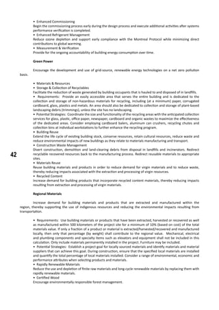 42
• Enhanced Commissioning
Begin the commissioning process early during the design process and execute additional activities after systems
performance verification is completed.
• Enhanced Refrigerant Management
Reduce ozone depletion and support early compliance with the Montreal Protocol while minimizing direct
contributions to global warming.
• Measurement & Verification
Provide for the ongoing accountability of building energy consumption over time.
	 Green Power
	 Encourage the development and use of grid-source, renewable energy technologies on a net zero pollution
basis.
• Materials & Resources
• Storage & Collection of Recyclables
Facilitate the reduction of waste generated by building occupants that is hauled to and disposed of in landfills.
• Requirements: Provide an easily accessible area that serves the entire building and is dedicated to the
collection and storage of non-hazardous materials for recycling, including (at a minimum) paper, corrugated
cardboard, glass, plastics and metals. An area should also be dedicated to collection and storage of plant-based
landscaping debris (trimmings), unless the site has no landscaping.
• Potential Strategies: Coordinate the size and functionality of the recycling areas with the anticipated collection
services for glass, plastic, office paper, newspaper, cardboard and organic wastes to maximize the effectiveness
of the dedicated areas. Consider employing cardboard balers, aluminum can crushers, recycling chutes and
collection bins at individual workstations to further enhance the recycling program.
• Building Reuse
Extend the life cycle of existing building stock, conserve resources, retain cultural resources, reduce waste and
reduce environmental impacts of new buildings as they relate to materials manufacturing and transport.
• Construction Waste Management
Divert construction, demolition and land-clearing debris from disposal in landfills and incinerators. Redirect
recyclable recovered resources back to the manufacturing process. Redirect reusable materials to appropriate
sites.
• Materials Reuse
Reuse building materials and products in order to reduce demand for virgin materials and to reduce waste,
thereby reducing impacts associated with the extraction and processing of virgin resources.
• Recycled Content
Increase demand for building products that incorporate recycled content materials, thereby reducing impacts
resulting from extraction and processing of virgin materials.
	 Regional Materials
	 Increase demand for building materials and products that are extracted and manufactured within the
region, thereby supporting the use of indigenous resources and reducing the environmental impacts resulting from
transportation.
• Requirements: Use building materials or products that have been extracted, harvested or recovered as well
as manufactured within 500 kilometers of the project site for a minimum of 10% (based on cost) of the total
materials value. If only a fraction of a product or material is extracted/harvested/recovered and manufactured
locally, then only that percentage (by weight) shall contribute to the regional value. Mechanical, electrical
and plumbing components and specialty items such as elevators and equipment shall not be included in this
calculation. Only include materials permanently installed in the project. Furniture may be included.
• Potential Strategies: Establish a project goal for locally sourced materials and identify materials and material
suppliers that can achieve this goal. During construction, ensure that the specified local materials are installed
and quantify the total percentage of local materials installed. Consider a range of environmental, economic and
performance attributes when selecting products and materials.
• Rapidly Renewable Materials
Reduce the use and depletion of finite raw materials and long-cycle renewable materials by replacing them with
rapidly renewable materials.
• Certified Wood
Encourage environmentally responsible forest management.
 