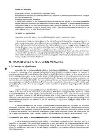 44
	 Disaster Risk Reduction
• Low Impact Cleaning and Maintenance: Equipment Policy
Reduce exposure of building occupants and maintenance personnel to potentially hazardous chemical, biological
and particle contaminants.
• Regional Environmental Adaptation
To enhance the flexibility of this guideline and provide a more effective method of addressing the need for
regional adaptation, the introduction of Regional Credits to increase the value of its design strategies that address
environmental areas of concern in a project’s region. DepEd Regional Offices will play a crucial role in this effort,
based on their knowledge of issues of concern in their locales. These Regional Credits will be identified by the
DepEd Regional Offices for each “environmental zone”.
	 The School as a Teaching Tool
	 Integrate the sustainable features of a school facility with the school’s educational mission.
• Requirements: Design curriculum based on the high performance features of the building, and commit to
implementing the curriculum within 10 months after school building occupancy. The curriculum should not just
describe the features themselves, but explore the relationship between human ecology, natural ecology and the
building. Curriculum must meet local or national curriculum standards, be approved by school administrators
and provide 10 or more hours of classroom instruction per year, per full-time student.
• Potential Strategies: It is highly recommended that project teams coordinate closely with school administration
and faculty where possible, to encourage ongoing relationships between high-performance features of the
school and the students. For curriculum development, engage the school in a program that integrates the school
building with the curriculum in the school.
N. HAZARD SPECIFIC REDUCTION MEASURES
1. Fire Prevention and Safety Measures
	 Section 601- 604 of the National Building Code of the Philippines (2005 Edition) – Resistive Rating of materials
to be used in constructing school buildings shall be classified according to fire resistive standards. All materials of
construction, and assemblies or combinations thereof shall be classified to their fire-retardant or flame-spread ratings as
determined by general accepted testing methods. Testing methods shall comply with rules and regulations on the testing
of construction materials for flame-spread characteristics, tests on fire damages, fire tests of building construction and
materials, door assemblies and tinclad fire doors and windows and smoke and fire detectors for fire protective signaling
system, application and use of controlled interior finish, fire resistive protection, for structural members, fire-resistive walls
and partitions, fire-resistive floor or roof ceiling, fire-resistive assemblies for protection of openings and fire-retardant
roof coverings.
	 Incidence of fire can be prevented by seeing to it that the design and construction of school buildings basically
conform to the standards of safe construction, as prescribed by the National Building Code of the Philippines. School
buildings identified with OFF LIMITS sign by authorized building inspectors shall not be used until temporary support,
repair, or demolition is carried, or until the structure threat from hazardous adjoining structures is mitigated. Only
authorized parties shall be allowed brief entry to structures or areas with RESTRICTED USE sign. School buildings issued
with Certificates of Occupancy and identified as safe and with INSPECTED sign shall be used by the school children and
school authorities.
	 To prevent risk of electrical fire, periodic inspection and maintenance of electrical equipment and installation
is necessary. In a public school setting, the inspection shall be more stringent since public schools usually have no in-
house electrician to do the periodic maintenance. Specific risk reduction and fire control measures are found in A Guide
in Inspecting and Assessing Electrical Wiring Installations in Public Schools formulated through the Schools Water and
Electrical Facilities Assessment Project (SWEFAP) of PFSED-OPS, in cooperation with Meralco is recommended for use.
2. Provision for Open Spaces as Temporary Evacuation Sites for Earthquake, Fire and Other Emergencies.
	 In case of emergencies that will require students to immediately evacuate from their classrooms (such as in
case of fire or earthquake), there should be a provision for an open space within the school compound which will be
designated as temporary evacuation area. The open space should be big enough to hold the total population of the
school. The available open space must be at a safe distance from buildings, electric poles, and hanging objects that might
fall and injure people.
 