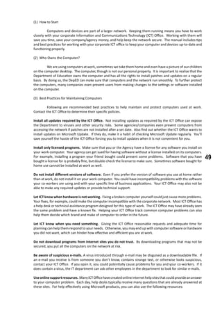 49
(1) How to Start
	 Computers and devices are part of a larger network. Keeping them running means you have to work
closely with your corporate Information and Communications Technology (ICT) Office. Working with them will
save you time, save your company/agency money, and help keep the network secure. The manual includes tips
and best practices for working with your corporate ICT office to keep your computer and devices up-to-date and
functioning properly.
(2) Who Owns the Computer?
	 We are using computers at work, sometimes we take them home and even have a picture of our children
on the computer desktop. The computer, though is not our personal property. It is important to realize that the
Department of Education owns the computer and has all the rights to install patches and updates on a regular
basis. By doing so, the DepED can make sure that computers and the network run smoothly. To further protect
the computers, many companies even prevent users from making changes to the settings or software installed
on the computer.
(3) Best Practices for Maintaining Computers
	 Following are recommended best practices to help maintain and protect computers used at work.
Contact the ICT Office to determine their specific policies.
Install all updates required by the ICT Office. Not installing updates as required by the ICT Office can expose
the Department to viruses and other security risks. Some agencies/companies even prevent computers from
accessing the network if patches are not installed after a set date. Also find out whether the ICT Office wants to
install updates on Microsoft Update. If they do, make it a habit of checking Microsoft Update regularly. You’ll
save yourself the hassle of the ICT Office forcing you to install updates when it is not convenient for you.
Install only licensed programs. Make sure that you or the Agency have a license for any software you install on
your work computer. Your agency can get sued for having software without a license installed on its computers.
For example, installing a program your friend bought could present some problems. Software that you have
bought a license for is probably fine, but double-check the license to make sure. Sometimes software bought for
home use cannot be installed at work as well.
Do not install different versions of software. Even if you prefer the version of software you use at home rather
than at work, do not install it on your work computer. You could have incompatibility problems with the software
your co-workers are using and with your specific line of business applications. Your ICT Office may also not be
able to make any required updates or provide technical support.
Let ICT know when hardware is not working. Fixing a broken computer yourself could just cause more problems.
Your fixes, for example, could make the computer incompatible with the corporate network. Most ICT Office has
a help desk or technical assistance program designed for this type of work. The ICT Office may have already seen
the same problem and have a known fix. Helping your ICT Office track common computer problems can also
help them decide which brand and make of computer to order in the future.
Let ICT know when you need something. Giving the ICT Office reasonable requests and adequate time for
planning can help them respond to your needs. Otherwise, you may end up with computer software or hardware
you did not want, which can hinder how effective and efficient you are at work.
Do not download programs from internet sites you do not trust. By downloading programs that may not be
secured, you put all the computers on the network at risk.
Be aware of suspicious e-mails. A virus introduced through e-mail may be disguised as a downloadable file. If
an e-mail you receive is from someone you don’t know, contains strange text, or otherwise looks suspicious,
contact your ICT Office. If you open it, you could potentially cause problems for you and your co-workers. If it
does contain a virus, the IT department can ask other employees in the department to look for similar e-mails.
Useonlinesupportresources. ManyICTOfficehavecreatedonlineinternethelpsitesthatcouldprovideananswer
to your computer problem. Each day, help desks typically receive many questions that are already answered at
these sites. For help effectively using Microsoft products, you can also use the following resources:
	
 