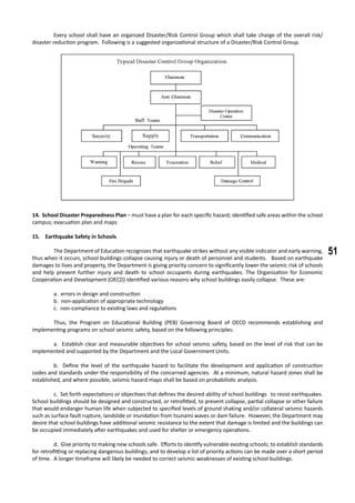 51
	 Every school shall have an organized Disaster/Risk Control Group which shall take charge of the overall risk/
disaster reduction program. Following is a suggested organizational structure of a Disaster/Risk Control Group.
14. School Disaster Preparedness Plan – must have a plan for each specific hazard; identified safe areas within the school
campus; evacuation plan and maps
15. Earthquake Safety in Schools
	 The Department of Education recognizes that earthquake strikes without any visible indicator and early warning,
thus when it occurs, school buildings collapse causing injury or death of personnel and students. Based on earthquake
damages to lives and property, the Department is giving priority concern to significantly lower the seismic risk of schools
and help prevent further injury and death to school occupants during earthquakes. The Organization for Economic
Cooperation and Development (OECD) identified various reasons why school buildings easily collapse. These are:
	 a. errors in design and construction
	 b. non-application of appropriate technology
	 c. non-compliance to existing laws and regulations
	 Thus, the Program on Educational Building (PEB) Governing Board of OECD recommends establishing and
implementing programs on school seismic safety, based on the following principles:
	 a. Establish clear and measurable objectives for school seismic safety, based on the level of risk that can be
implemented and supported by the Department and the Local Government Units.
	 b. Define the level of the earthquake hazard to facilitate the development and application of construction
codes and standards under the responsibility of the concerned agencies. At a minimum, natural hazard zones shall be
established, and where possible, seismic hazard maps shall be based on probabilistic analysis.
	 c. Set forth expectations or objectives that defines the desired ability of school buildings to resist earthquakes.
School buildings should be designed and constructed, or retrofitted, to prevent collapse, partial collapse or other failure
that would endanger human life when subjected to specified levels of ground shaking and/or collateral seismic hazards
such as surface fault rupture, landslide or inundation from tsunami waves or dam failure. However, the Department may
desire that school buildings have additional seismic resistance to the extent that damage is limited and the buildings can
be occupied immediately after earthquakes and used for shelter or emergency operations.
	 d. Give priority to making new schools safe. Efforts to identify vulnerable existing schools; to establish standards
for retrofitting or replacing dangerous buildings; and to develop a list of priority actions can be made over a short period
of time. A longer timeframe will likely be needed to correct seismic weaknesses of existing school buildings.
 