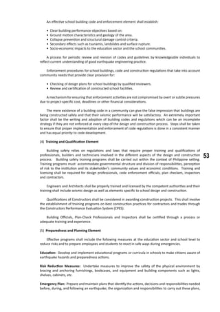 53
	 An effective school building code and enforcement element shall establish:
• Clear building performance objectives based on:
• Ground motion characteristics and geology of the area.
• Collapse prevention and structural damage control criteria.
• Secondary effects such as tsunamis, landslides and surface rupture.
• Socio-economic impacts to the education sector and the school communities.
	 A process for periodic review and revision of codes and guidelines by knowledgeable individuals to
reflect current understanding of good earthquake engineering practice.
	 Enforcement procedures for school buildings, code and construction regulations that take into account
community needs that provide clear provision for:
• Checking of design plans for school buildings by qualified reviewers.
• Review and certification of constructed school facilities.
	 A mechanism for ensuring that enforcement activities are not compromised by overt or subtle pressures
due to project-specific cost, deadlines or other financial considerations.
	 The mere existence of a building code in a community can give the false impression that buildings are
being constructed safely and that their seismic performance will be satisfactory. An extremely important
factor shall be the writing and adoption of building codes and regulations which can be an incomplete
strategy if they are not enforced at every step of the design and construction process. Steps shall be taken
to ensure that proper implementation and enforcement of code regulations is done in a consistent manner
and has equal priority to code development.
(4) Training and Qualification Element
	 Building safety relies on regulations and laws that require proper training and qualifications of
professionals, builders and technicians involved in the different aspects of the design and construction
process. Building safety training programs shall be carried out within the context of Philippine setting.
Training programs must accommodate governmental structure and division of responsibilities, perception
of risk to the institution and its stakeholder’s community values and economic conditions. Training and
licensing shall be required for design professionals, code enforcement officials, plan checkers, inspectors
and contractors.
	
	 Engineers and Architects shall be properly trained and licensed by the competent authorities and their
training shall include seismic design as well as elements specific to school design and construction.
	 Qualifications of Constructors shall be considered in awarding construction projects. This shall involve
the establishment of training programs on best construction practices for contractors and trades through
the Constructors Performance Evaluation System (CPES).
	 Building Officials, Plan-Check Professionals and Inspectors shall be certified through a process or
adequate training and experience.
(5) Preparedness and Planning Element
	 Effective programs shall include the following measures at the education sector and school level to
reduce risks and to prepare employees and students to react in safe ways during emergencies.
Education: Develop and implement educational programs or curricula in schools to make citizens aware of
earthquake hazards and preparedness actions.
Risk Reduction Measures: Undertake measures to improve the safety of the physical environment by
bracing and anchoring furnishings, bookcases, and equipment and building components such as lights,
shelves, cabinets, etc.
Emergency Plan: Prepare and maintain plans that identify the actions, decisions and responsibilities needed
before, during, and following an earthquake; the organization and responsibilities to carry out these plans,
 