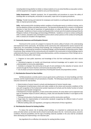 54
including determining whether to shelter or release students or to use school facilities as evacuation centers;
and the equipment and supplies needed to carry out these decisions.
Safety Assessments: Establish standards, line of responsibility and procedures to assess the safety of
buildings after an earthquake, and decide on evacuation, repair and re-occupancy procedures.
Training: Provide training and materials for employees and students on earthquake hazards and actions to
take, to improve personal safety.
Drills: Hold quarterly drills simulating realistic conditions of earthquake events to reinforce training, and to
test the adequacy of plans and safety assessments. The Quarterly Earthquake Drill in schools is a Presidential
directive to raise the level of awareness of pupils/students on what to do before, during and after an
earthquake. Guidelines on how to conduct earthquake drills in schools were formulated and prepared by the
Philippine Institute of Volcanology and Seismology (PHIVOLCS). Guidelines on how to conduct earthquake
drills in schools, evaluation tools and DepED issuances which contain policies on the conduct of earthquake
drills in schools are included in the Appendices.
(6) Community Awareness and Participation Element
	 Paramount to the success of a program to improve the seismic safety of schools is the understanding
and involvement of the community. All members of the community shall understand the seismic hazard of the
region/area, the vulnerability of existing school buildings, the consequences of not properly constructing new
school buildings or improving the resistance of existing buildings, and the feasibility of improving seismic safety.
In particular, those members of the community who are involved in the construction of school buildings need to
understand why they are required to follow prescribed practices, and the consequences of their failing to do so.
An effective community effort shall include:
	
• Programs to raise public awareness and knowledge of the risk from earthquakes and other natural
hazards;
• Educational programs to transfer and disseminate technical knowledge and to explain risk in terms
understandable to community stakeholders.
• Activities to empower the community to be part of and contribute to the reduction of seismic risk of
schools through the Parent-Teachers and Community Association (PTCA).
• Use of school curricula to increase awareness of earthquake hazards and preparedness actions.
(7) Risk Reduction Element for New Facilities
	 Verified procedures currently exist to ensure good seismic performance of school buildings and their
contents, and the implementation of such procedures is feasible. The following components are needed in a risk
reduction element for new facilities. 				
• Determination of seismic hazard in schools and development of seismic hazards maps.
• Development of performance criteria and codes suitable to the culture and economic conditions of the
area with recognition of the fundamental societal importance of schools and the shelter function of school
structures in post-disaster emergencies.
• Development of simple regulations, or best construction practices, for areas where such an approach may
have an immediate impact on seismic safety (e.g. simple, low-cost education facilities in rural regions of the
Philippines).
• Training and education of professionals, technicians and the construction workforce.
• Target dates for implementation of construction standards recognizing the different levels of current
practice in different countries.
• Effective building codes and regulations, and rigorous enforcement of these regulations.
(8) Risk Reduction Element for Existing Facilities
	 To reduce the seismic risk of existing school buildings, it is important to understand why this risk
exists and what actions can be taken by the school to eventually reduce the risk. Community values, economic
conditions, financial possibilities and the type of building materials available in the area shall be considered
when developing and implementing a risk reduction plan.
	 Key ingredients for an effective risk reduction for existing facilities include:
	
 