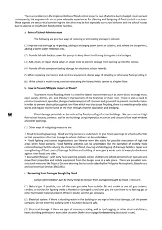 56
	 There are problems in the implementation of flood control projects, one of which is due to budget constraint and
consequently, the engineers do not acquire adequate experiences for planning and designing of flood control structures.
These aspects are very critical considering the lives that may be lost especially our school children and the school houses
due to absence or insufficient flood control facilities.
	 a. Roles of School Administrators
		 The following are practical ways of reducing or eliminating damage in schools:
(1) Improve site drainage by re-grading, adding or enlarging storm drains or culverts, and, where the site permits,
adding a storm water retention area.
(2) Provide fail-safe backup power for pumps to keep them functioning during electrical outages.
(3) Add, clean, or repair check valves in sewer lines to prevent sewage from backing up into the school.
(4) Provide off-site computer backup storage for electronic school records.
(5) When replacing mechanical and electrical equipment, devise ways of elevating or otherwise flood-proofing it.
(6) If the school is multi-storey, consider relocating the library/media center to a higher floor.
	 b. How to Prevent/Mitigate Impacts of Flood?
	 To prevent inland flooding, there is a need for lateral improvement such as storm drain, drainage main,
open canals, ditches, etc. and tributary improvement of the branches of main river. There is also a need to
construct revetment, spur dike, change of waterways/cut-off channels and groundsill to prevent riverbed erosion.
In order to prevent obstruction against river flow which may also cause flooding, there is a need to provide sabo
works and regular maintenance of the river through channel excavation and dredging.
	 Flood damage potential can be reduced by flood proofing of school buildings. We can construct high
floor school houses, construct wall of our buildings using impervious materials and closure of low level windows
and other openings.
		
(1) Other ways of mitigating measures are:
• Flood forecasting/warning - Flood warning services is undertaken to give timely warnings to school authorities
so that prevention of further damage to school children can be undertaken.
• Flood fighting and control organizations can likewise warn the public for possible evacuation of high risk
areas when flood worsens. Flood fighting activities can be undertaken like the operation of existing flood
control/drainage facilities during the incidence of flood, clearing and declogging of drainage facilities, repair and
strengthening of flood control/drainage facilities and building of emergency works such as levees/embankment
against river floods and dikes.
• Evacuation/Rescue – with early flood warning, people, school children and school personnel can evacuate and
move their properties and mobile equipment from the danger area to a safe place. There are prevalent non-
structural measures like Tropical Cyclone Warning Service undertaken by the Philippine Atmospheric, Geophysical
and Astronomical Services (PAGASA).
	 c. Recovering from Damages Brought by Flood
		 School Administrators can do many things to recover from damages brought by flood. These are:
	
(1) Natural gas. If possible, turn off the main gas valve from outside. Do not smoke or use oil, gas lanterns,
candles, or torches for lighting inside a flooded or damaged school until you are sure there is no leaking gas or
other flammable material present. When in doubt, call the gas company.
(2) Electrical system. If there is standing water in the building or any sign of electrical damage, call the power
company. Do not enter the building until it has been declared safe.
(3) Structural damage. If there are signs of masonry cracking, wall or roof sagging, or other structural distress,
have a building professional assess the situation.(Refer also to page Understanding Structural Issues).
 