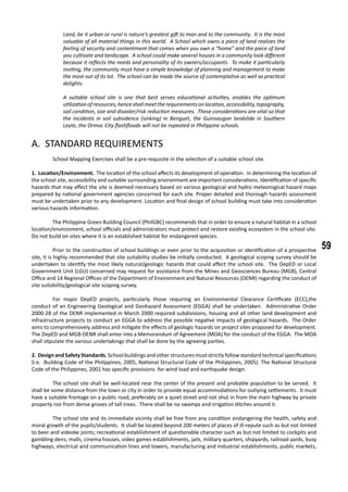 59
Land, be it urban or rural is nature’s greatest gift to man and to the community. It is the most
valuable of all material things in this world. A School which owns a piece of land realizes the
feeling of security and contentment that comes when you own a “home” and the piece of land
you cultivate and landscape. A school could make several houses in a community look different
because it reflects the needs and personality of its owners/occupants. To make it particularly
inviting, the community must have a simple knowledge of planning and management to make
the most out of its lot. The school can be made the source of contemplative as well as practical
delights.
A suitable school site is one that best serves educational activities, enables the optimum
utilizationofresources,henceshallmeettherequirementsonlocation,accessibility,topography,
soil condition, size and disaster/risk reduction measures. These considerations are vital so that
the incidents in soil subsidence (sinking) in Benguet, the Guinsaugon landslide in Southern
Leyte, the Ormoc City flashfloods will not be repeated in Philippine schools.
A. STANDARD REQUIREMENTS
	 School Mapping Exercises shall be a pre-requisite in the selection of a suitable school site.
1. Location/Environment. The location of the school affects its development of operation. In determining the location of
the school site, accessibility and suitable surrounding environment are important considerations. Identification of specific
hazards that may affect the site is deemed necessary based on various geological and hydro meteorogical hazard maps
prepared by national government agencies concerned for each site. Proper detailed and thorough hazards assessment
must be undertaken prior to any development. Location and final design of school building must take into consideration
various hazards information.
	 The Philippine Green Building Council (PhilGBC) recommends that in order to ensure a natural habitat in a school
location/environment, school officials and administrators must protect and restore existing ecosystem in the school site.
Do not build on sites where it is an established habitat for endangered species.
	 Prior to the construction of school buildings or even prior to the acquisition or identification of a prospective
site, it is highly recommended that site suitability studies be initially conducted. A geological scoping survey should be
undertaken to identify the most likely natural/geologic hazards that could affect the school site. The DepED or Local
Government Unit (LGU) concerned may request for assistance from the Mines and Geosciences Bureau (MGB), Central
Office and 14 Regional Offices of the Department of Environment and Natural Resources (DENR) regarding the conduct of
site suitability/geological site scoping survey.
	 For major DepED projects, particularly those requiring an Environmental Clearance Certificate (ECC),the
conduct of an Engineering Geological and Geohazard Assessment (EGGA) shall be undertaken. Administrative Order
2000-28 of the DENR implemented in March 2000 required subdivisions, housing and all other land development and
infrastructure projects to conduct an EGGA to address the possible negative impacts of geological hazards. The Order
aims to comprehensively address and mitigate the effects of geologic hazards on project sites proposed for development.
The DepED and MGB-DENR shall enter into a Memorandum of Agreement (MOA) for the conduct of the EGGA. The MOA
shall stipulate the various undertakings that shall be done by the agreeing parties.
2. Design andSafety Standards. School buildings and other structures must strictly follow standard technical specifications
(i.e. Building Code of the Philippines, 2005, National Structural Code of the Philippines, 2005). The National Structural
Code of the Philippines, 2001 has specific provisions for wind load and earthquake design.
	 The school site shall be well-located near the center of the present and probable population to be served. It
shall be some distance from the town or city in order to provide equal accommodations for outlying settlements. It must
have a suitable frontage on a public road, preferably on a quiet street and not shut in from the main highway by private
property nor from dense groves of tall trees. There shall be no swamps and irrigation ditches around it.
	 The school site and its immediate vicinity shall be free from any condition endangering the health, safety and
moral growth of the pupils/students. It shall be located beyond 200 meters of places of ill-repute such as but not limited
to beer and videoke joints; recreational establishment of questionable character such as but not limited to cockpits and
gambling dens; malls, cinema houses, video games establishments, jails, military quarters, shipyards, railroad yards, busy
highways, electrical and communication lines and towers, manufacturing and industrial establishments, public markets,
 