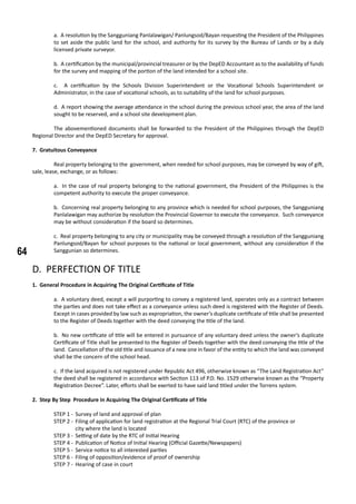 64
a. A resolution by the Sangguniang Panlalawigan/ Panlungsod/Bayan requesting the President of the Philippines
to set aside the public land for the school, and authority for its survey by the Bureau of Lands or by a duly
licensed private surveyor.
b. A certification by the municipal/provincial treasurer or by the DepED Accountant as to the availability of funds
for the survey and mapping of the portion of the land intended for a school site.
c. A certification by the Schools Division Superintendent or the Vocational Schools Superintendent or
Administrator, in the case of vocational schools, as to suitability of the land for school purposes.
d. A report showing the average attendance in the school during the previous school year, the area of the land
sought to be reserved, and a school site development plan.
	 The abovementioned documents shall be forwarded to the President of the Philippines through the DepED
Regional Director and the DepED Secretary for approval.
7. Gratuitous Conveyance
	 Real property belonging to the government, when needed for school purposes, may be conveyed by way of gift,
sale, lease, exchange, or as follows:
a. In the case of real property belonging to the national government, the President of the Philippines is the
competent authority to execute the proper conveyance.
b. Concerning real property belonging to any province which is needed for school purposes, the Sangguniang
Panlalawigan may authorize by resolution the Provincial Governor to execute the conveyance. Such conveyance
may be without consideration if the board so determines.
c. Real property belonging to any city or municipality may be conveyed through a resolution of the Sangguniang
Panlungsod/Bayan for school purposes to the national or local government, without any consideration if the
Sanggunian so determines.
D. PERFECTION OF TITLE
1. General Procedure in Acquiring The Original Certificate of Title
a. A voluntary deed, except a will purporting to convey a registered land, operates only as a contract between
the parties and does not take effect as a conveyance unless such deed is registered with the Register of Deeds.
Except in cases provided by law such as expropriation, the owner’s duplicate certificate of title shall be presented
to the Register of Deeds together with the deed conveying the title of the land.
b. No new certificate of title will be entered in pursuance of any voluntary deed unless the owner’s duplicate
Certificate of Title shall be presented to the Register of Deeds together with the deed conveying the title of the
land. Cancellation of the old title and issuance of a new one in favor of the entity to which the land was conveyed
shall be the concern of the school head.
c. If the land acquired is not registered under Republic Act 496, otherwise known as “The Land Registration Act”
the deed shall be registered in accordance with Section 113 of P.D. No. 1529 otherwise known as the “Property
Registration Decree”. Later, efforts shall be exerted to have said land titled under the Torrens system.
2. Step By Step Procedure in Acquiring The Original Certificate of Title
STEP 1 -	 Survey of land and approval of plan
STEP 2 -	 Filing of application for land registration at the Regional Trial Court (RTC) of the province or 		
	 city where the land is located	
STEP 3 -	 Setting of date by the RTC of Initial Hearing
STEP 4 -	 Publication of Notice of Initial Hearing (Official Gazette/Newspapers)
STEP 5 -	 Service notice to all interested parties
STEP 6 -	 Filing of opposition/evidence of proof of ownership
STEP 7 -	 Hearing of case in court
 