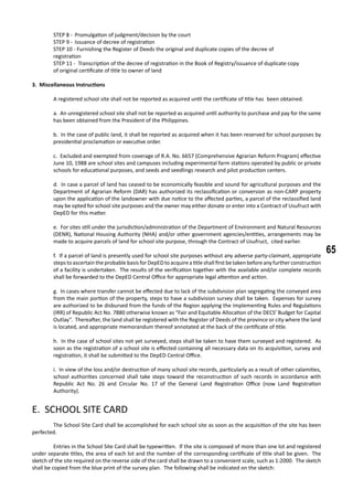 65
STEP 8 -	 Promulgation of judgment/decision by the court
STEP 9 -	 Issuance of decree of registration
STEP 10 - Furnishing the Register of Deeds the original and duplicate copies of the decree of 			
registration
STEP 11 - Transcription of the decree of registration in the Book of Registry/issuance of duplicate copy 		
of original certificate of title to owner of land
3. Miscellaneous Instructions
	 A registered school site shall not be reported as acquired until the certificate of title has 	been obtained.
a. An unregistered school site shall not be reported as acquired until authority to purchase and pay for the same
has been obtained from the President of the Philippines.
b. In the case of public land, it shall be reported as acquired when it has been reserved for school purposes by
presidential proclamation or executive order.
c. Excluded and exempted from coverage of R.A. No. 6657 (Comprehensive Agrarian Reform Program) effective
June 10, 1988 are school sites and campuses including experimental farm stations operated by public or private
schools for educational purposes, and seeds and seedlings research and pilot production centers.
d. In case a parcel of land has ceased to be economically feasible and sound for agricultural purposes and the
Department of Agrarian Reform (DAR) has authorized its reclassification or conversion as non-CARP property
upon the application of the landowner with due notice to the affected parties, a parcel of the reclassified land
may be opted for school site purposes and the owner may either donate or enter into a Contract of Usufruct with
DepED for this matter.
e. For sites still under the jurisdiction/administration of the Department of Environment and Natural Resources
(DENR), National Housing Authority (NHA) and/or other government agencies/entities, arrangements may be
made to acquire parcels of land for school site purpose, through the Contract of Usufruct, cited earlier.
f. If a parcel of land is presently used for school site purposes without any adverse party-claimant, appropriate
stepstoascertaintheprobablebasisforDepEDtoacquireatitleshallfirstbetakenbeforeanyfurtherconstruction
of a facility is undertaken. The results of the verification together with the available and/or complete records
shall be forwarded to the DepED Central Office for appropriate legal attention and action.
g. In cases where transfer cannot be effected due to lack of the subdivision plan segregating the conveyed area
from the main portion of the property, steps to have a subdivision survey shall be taken. Expenses for survey
are authorized to be disbursed from the funds of the Region applying the Implementing Rules and Regulations
(IRR) of Republic Act No. 7880 otherwise known as “Fair and Equitable Allocation of the DECS’ Budget for Capital
Outlay”. Thereafter, the land shall be registered with the Register of Deeds of the province or city where the land
is located, and appropriate memorandum thereof annotated at the back of the certificate of title.
h. In the case of school sites not yet surveyed, steps shall be taken to have them surveyed and registered. As
soon as the registration of a school site is effected containing all necessary data on its acquisition, survey and
registration, it shall be submitted to the DepED Central Office.
i. In view of the loss and/or destruction of many school site records, particularly as a result of other calamities,
school authorities concerned shall take steps toward the reconstruction of such records in accordance with
Republic Act No. 26 and Circular No. 17 of the General Land Registration Office (now Land Registration
Authority).
E. SCHOOL SITE CARD
	
	 The School Site Card shall be accomplished for each school site as soon as the acquisition of the site has been
perfected.
	 Entries in the School Site Card shall be typewritten. If the site is composed of more than one lot and registered
under separate titles, the area of each lot and the number of the corresponding certificate of title shall be given. The
sketch of the site required on the reverse side of the card shall be drawn to a convenient scale, such as 1:2000. The sketch
shall be copied from the blue print of the survey plan. The following shall be indicated on the sketch:
 