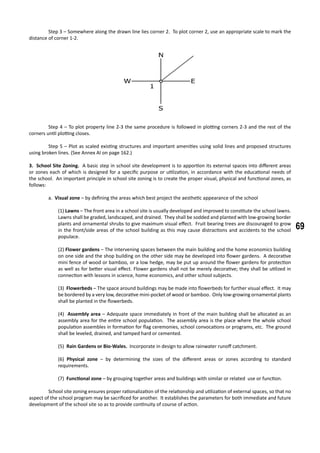 69
	 Step 3 – Somewhere along the drawn line lies corner 2. To plot corner 2, use an appropriate scale to mark the
distance of corner 1-2.
	 Step 4 – To plot property line 2-3 the same procedure is followed in plotting corners 2-3 and the rest of the
corners until plotting closes.
	 Step 5 – Plot as scaled existing structures and important amenities using solid lines and proposed structures
using broken lines. (See Annex AI on page 162.)
3. School Site Zoning. A basic step in school site development is to apportion its external spaces into different areas
or zones each of which is designed for a specific purpose or utilization, in accordance with the educational needs of
the school. An important principle in school site zoning is to create the proper visual, physical and functional zones, as
follows:
a. Visual zone – by defining the areas which best project the aesthetic appearance of the school
(1) Lawns – The front area in a school site is usually developed and improved to constitute the school lawns.
Lawns shall be graded, landscaped, and drained. They shall be sodded and planted with low-growing border
plants and ornamental shrubs to give maximum visual effect. Fruit bearing trees are discouraged to grow
in the front/side areas of the school building as this may cause distractions and accidents to the school
populace.
(2) Flower gardens – The intervening spaces between the main building and the home economics building
on one side and the shop building on the other side may be developed into flower gardens. A decorative
mini fence of wood or bamboo, or a low hedge, may be put up around the flower gardens for protection
as well as for better visual effect. Flower gardens shall not be merely decorative; they shall be utilized in
connection with lessons in science, home economics, and other school subjects.
(3) Flowerbeds – The space around buildings may be made into flowerbeds for further visual effect. It may
be bordered by a very low, decorative mini-pocket of wood or bamboo. Only low-growing ornamental plants
shall be planted in the flowerbeds.
(4) Assembly area – Adequate space immediately in front of the main building shall be allocated as an
assembly area for the entire school population. The assembly area is the place where the whole school
population assembles in formation for flag ceremonies, school convocations or programs, etc. The ground
shall be leveled, drained, and tamped hard or cemented.
(5) Rain Gardens or Bio-Wales. Incorporate in design to allow rainwater runoff catchment.
(6) Physical zone – by determining the sizes of the different areas or zones according to standard
requirements.
(7) Functional zone – by grouping together areas and buildings with similar or related use or function.
		
	 School site zoning ensures proper rationalization of the relationship and utilization of external spaces, so that no
aspect of the school program may be sacrificed for another. It establishes the parameters for both immediate and future
development of the school site so as to provide continuity of course of action.
 