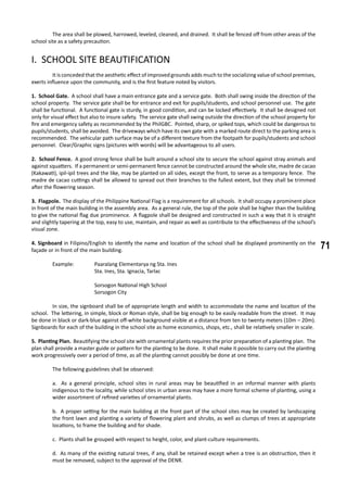71
	 The area shall be plowed, harrowed, leveled, cleaned, and drained. It shall be fenced off from other areas of the
school site as a safety precaution.
I. SCHOOL SITE BEAUTIFICATION
	 It is conceded that the aesthetic effect of improved grounds adds much to the socializing value of school premises,
exerts influence upon the community, and is the first feature noted by visitors.
1. School Gate. A school shall have a main entrance gate and a service gate. Both shall swing inside the direction of the
school property. The service gate shall be for entrance and exit for pupils/students, and school personnel use. The gate
shall be functional. A functional gate is sturdy, in good condition, and can be locked effectively. It shall be designed not
only for visual effect but also to insure safety. The service gate shall swing outside the direction of the school property for
fire and emergency safety as recommended by the PhilGBC. Pointed, sharp, or spiked tops, which could be dangerous to
pupils/students, shall be avoided. The driveways which have its own gate with a marked route direct to the parking area is
recommended. The vehicular path surface may be of a different texture from the footpath for pupils/students and school
personnel. Clear/Graphic signs (pictures with words) will be advantageous to all users.
2. School Fence. A good strong fence shall be built around a school site to secure the school against stray animals and
against squatters. If a permanent or semi-permanent fence cannot be constructed around the whole site, madre de cacao
(Kakawati), ipil-ipil trees and the like, may be planted on all sides, except the front, to serve as a temporary fence. The
madre de cacao cuttings shall be allowed to spread out their branches to the fullest extent, but they shall be trimmed
after the flowering season.
3. Flagpole. The display of the Philippine National Flag is a requirement for all schools. It shall occupy a prominent place
in front of the main building in the assembly area. As a general rule, the top of the pole shall be higher than the building
to give the national flag due prominence. A flagpole shall be designed and constructed in such a way that it is straight
and slightly tapering at the top, easy to use, maintain, and repair as well as contribute to the effectiveness of the school’s
visual zone.
4. Signboard in Filipino/English to identify the name and location of the school shall be displayed prominently on the
façade or in front of the main building.
	 Example: 	 Paaralang Elementarya ng Sta. Ines
			 Sta. Ines, Sta. Ignacia, Tarlac
			 Sorsogon National High School
			 Sorsogon City
	 In size, the signboard shall be of appropriate length and width to accommodate the name and location of the
school. The lettering, in simple, block or Roman style, shall be big enough to be easily readable from the street. It may
be done in black or dark-blue against off-white background visible at a distance from ten to twenty meters (10m – 20m).
Signboards for each of the building in the school site as home economics, shops, etc., shall be relatively smaller in scale.
5. Planting Plan. Beautifying the school site with ornamental plants requires the prior preparation of a planting plan. The
plan shall provide a master guide or pattern for the planting to be done. It shall make it possible to carry out the planting
work progressively over a period of time, as all the planting cannot possibly be done at one time.
	 The following guidelines shall be observed:
a. As a general principle, school sites in rural areas may be beautified in an informal manner with plants
indigenous to the locality, while school sites in urban areas may have a more formal scheme of planting, using a
wider assortment of refined varieties of ornamental plants.
b. A proper setting for the main building at the front part of the school sites may be created by landscaping
the front lawn and planting a variety of flowering plant and shrubs, as well as clumps of trees at appropriate
locations, to frame the building and for shade.
c. Plants shall be grouped with respect to height, color, and plant-culture requirements.
d. As many of the existing natural trees, if any, shall be retained except when a tree is an obstruction, then it
must be removed, subject to the approval of the DENR.
 